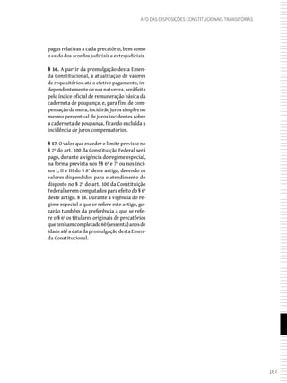 167
Ato das Disposições Constitucionais Transitórias
pagas relativas a cada precatório, bem como
o saldo dos acordos judiciais e extrajudiciais.
§ 16. A partir da promulgação desta Emen-
da Constitucional, a atualização de valores
de requisitórios, até o efetivo pagamento, in-
dependentementedesuanatureza,seráfeita
pelo índice oficial de remuneração básica da
caderneta de poupança, e, para fins de com-
pensaçãodamora,incidirãojurossimplesno
mesmo percentual de juros incidentes sobre
a caderneta de poupança, ficando excluída a
incidência de juros compensatórios.
§ 17. O valor que exceder o limite previsto no
§ 2º do art. 100 da Constituição Federal será
pago, durante a vigência do regime especial,
na forma prevista nos §§ 6º e 7º ou nos inci-
sos I, II e III do § 8° deste artigo, devendo os
valores dispendidos para o atendimento do
disposto no § 2º do art. 100 da Constituição
Federal serem computados para efeito do § 6º
deste artigo. § 18. Durante a vigência do re-
gime especial a que se refere este artigo, go-
zarão também da preferência a que se refe-
re o § 6º os titulares originais de precatórios
quetenhamcompletado60(sessenta)anosde
idadeatéadatadapromulgaçãodestaEmen-
da Constitucional.
 