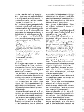 17
Título II - Dos Direitos e Garantias Fundamentais
e os que, podendo evitá-los, se omitirem;
XLIV - constitui crime inafiançável e im-
prescritível a ação de grupos armados, ci-
vis ou militares, contra a ordem constitu-
cional e o Estado democrático;
XLV - nenhuma pena passará da pessoa do
condenado, podendo a obrigação de repa-
rar o dano e a decretação do perdimento de
bens ser, nos termos da lei, estendidas aos
sucessores e contra eles executadas, até o
limite do valor do patrimônio transferido;
XLVI - a lei regulará a individualização da
pena e adotará, entre outras, as seguintes:
a) privação ou restrição da liberdade;
b) perda de bens;
c) multa;
d) prestação social alternativa;
e) suspensão ou interdição de direitos;
XLVII - não haverá penas:
a) de morte, salvo em caso de guerra de-
clarada, nos termos do art. 84, XIX;
b) de caráter perpétuo;
c) de trabalhos forçados;
d) de banimento;
e) cruéis;
XLVIII - a pena será cumprida em estabele-
cimentos distintos, de acordo com a natu-
reza do delito, a idade e o sexo do apenado;
XLIX - é assegurado aos presos o respeito à
integridade física e moral;
L - às presidiárias serão asseguradas condi-
ções para que possam permanecer com seus
filhos durante o período de amamentação;
LI - nenhum brasileiro será extraditado,
salvo o naturalizado, em caso de crime
comum, praticado antes da naturalização,
ou de comprovado envolvimento em tráfi-
co ilícito de entorpecentes e drogas afins,
na forma da lei;
LII - não será concedida extradição de es-
trangeiro por crime político ou de opinião;
LIII - ninguém será processado nem senten-
ciado senão pela autoridade competente;
LIV - ninguém será privado da liberdade ou
de seus bens sem o devido processo legal;
LV - aos litigantes, em processo judicial ou
administrativo, e aos acusados em geral são
assegurados o contraditório e a ampla defe-
sa, com os meios e recursos a ela inerentes;
LVI - são inadmissíveis, no processo, as
provas obtidas por meios ilícitos;
LVII - ninguém será considerado culpado
até o trânsito em julgado de sentença pe-
nal condenatória;
LVIII - o civilmente identificado não será
submetido a identificação criminal, salvo
nas hipóteses previstas em lei;
LIX - será admitida ação privada nos cri-
mes de ação pública, se esta não for inten-
tada no prazo legal;
LX - a lei só poderá restringir a publicidade
dos atos processuais quando a defesa da in-
timidade ou o interesse social o exigirem;
LXI - ninguém será preso senão em fla-
grante delito ou por ordem escrita e fun-
damentada de autoridade judiciária com-
petente, salvo nos casos de transgressão
militar ou crime propriamente militar,
definidos em lei;
LXII - a prisão de qualquer pessoa e o local
onde se encontre serão comunicados ime-
diatamente ao juiz competente e à família
do preso ou à pessoa por ele indicada;
LXIII - o preso será informado de seus di-
reitos, entre os quais o de permanecer ca-
lado, sendo-lhe assegurada a assistência
da família e de advogado;
LXIV - o preso tem direito à identificação
dos responsáveis por sua prisão ou por seu
interrogatório policial;
LXV - a prisão ilegal será imediatamente
relaxada pela autoridade judiciária;
LXVI - ninguém será levado à prisão ou
nela mantido quando a lei admitir a liber-
dade provisória, com ou sem fiança;
LXVII - não haverá prisão civil por dívida,
salvo a do responsável pelo inadimplemen-
to voluntário e inescusável de obrigação
alimentícia e a do depositário infiel;
LXVIII - conceder-se-á habeas corpus sem-
pre que alguém sofrer ou se achar amea-
çado de sofrer violência ou coação em sua
 