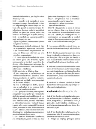 18
Título II - Dos Direitos e Garantias Fundamentais
liberdade de locomoção, por ilegalidade ou
abuso de poder;
LXIX - conceder-se-á mandado de segu-
rança para proteger direito líquido e certo,
não amparado por habeas corpus ou ha-
beas data, quando o responsável pela ile-
galidade ou abuso de poder for autoridade
pública ou agente de pessoa jurídica no
exercício de atribuições do poder público;
LXX - o mandado de segurança coletivo
pode ser impetrado por:
a) partido político com representação no
Congresso Nacional;
b) organização sindical, entidade de clas-
se ou associação legalmente constituída
e em funcionamento há pelo menos um
ano, em defesa dos interesses de seus
membros ou associados;
LXXI - conceder-se-á mandado de injun-
ção sempre que a falta de norma regula-
mentadora torne inviável o exercício dos
direitos e liberdades constitucionais e das
prerrogativas inerentes à nacionalidade, à
soberania e à cidadania;
LXXII - conceder-se-á habeas data:
a) para assegurar o conhecimento de
informações relativas à pessoa do impe-
trante, constantes de registros ou bancos
de dados de entidades governamentais
ou de caráter público;
b) para a retificação de dados, quando
não se prefira fazê-lo por processo sigilo-
so, judicial ou administrativo;
LXXIII - qualquer cidadão é parte legítima
para propor ação popular que vise a anular
ato lesivo ao patrimônio público ou de en-
tidade de que o Estado participe, à morali-
dade administrativa, ao meio ambiente e
ao patrimônio histórico e cultural, ficando
o autor, salvo comprovada má-fé, isento de
custas judiciais e do ônus da sucumbência;
LXXIV - o Estado prestará assistência jurí-
dica integral e gratuita aos que comprova-
rem insuficiência de recursos;
LXXV - o Estado indenizará o condenado
por erro judiciário, assim como o que ficar
preso além do tempo fixado na sentença;
LXXVI - são gratuitos para os reconheci-
damente pobres, na forma da lei:
a) o registro civil de nascimento;
b) a certidão de óbito;
LXXVII - são gratuitas as ações de habeas
corpus e habeas data, e, na forma da lei, os
atos necessários ao exercício da cidadania.
LXXVIII - a todos, no âmbito judicial e ad-
ministrativo, são assegurados a razoável
duração do processo e os meios que garan-
tam a celeridade de sua tramitação.
§ 1º As normas definidoras dos direitos e ga-
rantiasfundamentaistêmaplicaçãoimediata.
§ 2º Os direitos e garantias expressos nesta
Constituição não excluem outros decorren-
tes do regime e dos princípios por ela adota-
dos, ou dos tratados internacionais em que
a República Federativa do Brasil seja parte.
§ 3º Os tratados e convenções internacionais
sobredireitoshumanosqueforemaprovados,
em cada Casa do Congresso Nacional, em dois
turnos,portrêsquintosdosvotosdosrespec-
tivos membros, serão equivalentes às emen-
das constitucionais.
§ 4º O Brasil se submete à jurisdição de Tri-
bunal Penal Internacional a cuja criação te-
nha manifestado adesão.
Capítulo II - Dos Direitos Sociais
Art. 6º Sãodireitossociaisaeducação,asaú-
de, a alimentação, o trabalho, a moradia, o
lazer, a segurança, a previdência social, a
proteção à maternidade e à infância, a as-
sistência aos desamparados, na forma des-
ta Constituição.
Art. 7º São direitos dos trabalhadores urba-
nos e rurais, além de outros que visem à me-
lhoria de sua condição social:
I - relação de emprego protegida contra
 