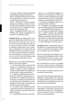 20
Título II - Dos Direitos e Garantias Fundamentais
no tocante a salário e critérios de admissão
do trabalhador portador de deficiência;
XXXII - proibição de distinção entre traba-
lho manual, técnico e intelectual ou entre
os profissionais respectivos;
XXXIII - proibição de trabalho noturno,
perigoso ou insalubre a menores de dezoi-
to e de qualquer trabalho a menores de de-
zesseis anos, salvo na condição de apren-
diz, a partir de quatorze anos;
XXXIV - igualdade de direitos entre o tra-
balhador com vínculo empregatício per-
manente e o trabalhador avulso.
Parágrafo único. São assegurados à cate-
goria dos trabalhadores domésticos os di-
reitos previstos nos incisos IV, VI, VII, X, X
III, XV, XVI, XVII, XVIII, XIX, XXI, XXII, XX
IV, XXVI, XXX, XXXI e XXXIII e, atendidas
as condições estabelecidas em lei e obser-
vada a simplificação do cumprimento das
obrigações tributárias, principais e acessó-
rias, decorrentes da relação de trabalho e
suas peculiaridades, os previstos nos inci-
sos I, II, III, IX, XII, XXV e XXVIII, bem como
a sua integração à previdência social.
Art. 8º É livre a associação profissional ou
sindical, observado o seguinte:
I - a lei não poderá exigir autorização do
Estado para a fundação de sindicato, res-
salvado o registro no órgão competente,
vedadas ao poder público a interferência e
a intervenção na organização sindical;
II - é vedada a criação de mais de uma or-
ganização sindical, em qualquer grau, re-
presentativa de categoria profissional ou
econômica, na mesma base territorial, que
será definida pelos trabalhadores ou em-
pregadores interessados, não podendo ser
inferior à área de um Município;
III - ao sindicato cabe a defesa dos direitos
e interesses coletivos ou individuais da ca-
tegoria, inclusive em questões judiciais ou
administrativas;
IV - a assembléia geral fixará a contribui-
ção que, em se tratando de categoria pro-
fissional, será descontada em folha, para
custeio do sistema confederativo da repre-
sentação sindical respectiva, independen-
temente da contribuição prevista em lei;
V - ninguém será obrigado a filiar-se ou a
manter-se filiado a sindicato;
VI - é obrigatória a participação dos sindi-
catos nas negociações coletivas de trabalho;
VII - o aposentado filiado tem direito a vo-
tar e ser votado nas organizações sindicais;
VIII - é vedada a dispensa do empregado
sindicalizado a partir do registro da can-
didatura a cargo de direção ou representa-
ção sindical e, se eleito, ainda que suplente,
até um ano após o final do mandato, salvo
se cometer falta grave nos termos da lei.
Parágrafo único. As disposições deste ar-
tigo aplicam-se à organização de sindicatos
rurais e de colônias de pescadores, atendi-
das as condições que a lei estabelecer.
Art. 9º Éasseguradoodireitodegreve,com-
petindo aos trabalhadores decidir sobre a
oportunidade de exercê-lo e sobre os inte-
resses que devam por meio dele defender.
§ 1º A lei definirá os serviços ou atividades
essenciais e disporá sobre o atendimento
dasnecessidadesinadiáveisdacomunidade.
§ 2º Os abusos cometidos sujeitam os res-
ponsáveis às penas da lei.
Art. 10. Éasseguradaaparticipaçãodostra-
balhadores e empregadores nos colegiados
dos órgãos públicos em que seus interesses
profissionais ou previdenciários sejam ob-
jeto de discussão e deliberação.
Art. 11. Nas empresas de mais de duzentos
empregados, é assegurada a eleição de um
representante destes com a finalidade ex-
clusiva de promover-lhes o entendimento
direto com os empregadores.
 