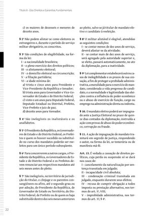 22
Título II - Dos Direitos e Garantias Fundamentais
c) os maiores de dezesseis e menores de
dezoito anos.
§ 2º Não podem alistar-se como eleitores os
estrangeiros e, durante o período do serviço
militar obrigatório, os conscritos.
§ 3º São condições de elegibilidade, na for-
ma da lei:
I - a nacionalidade brasileira;
II - o pleno exercício dos direitos políticos;
III - o alistamento eleitoral;
IV - o domicílio eleitoral na circunscrição;
V - a filiação partidária;
VI - a idade mínima de:
a) trinta e cinco anos para Presidente e
Vice-Presidente da República e Senador;
b) trinta anos para Governador e Vice-Go-
vernador de Estado e do Distrito Federal;
c) vinte e um anos para Deputado Federal,
Deputado Estadual ou Distrital, Prefeito,
Vice-Prefeito e juiz de paz;
d) dezoito anos para Vereador.
§ 4º São inelegíveis os inalistáveis e os
analfabetos.
§ 5º OPresidentedaRepública,osGovernado-
res de Estado e do Distrito Federal, os Prefei-
tos e quem os houver sucedido ou substituí-
do no curso dos mandatos poderão ser ree-
leitos para um único período subseqüente.
§ 6º Paraconcorreremaoutroscargos,oPre-
sidente da República, os Governadores de Es-
tado e do Distrito Federal e os Prefeitos de-
vem renunciar aos respectivos mandatos até
seis meses antes do pleito.
§ 7º São inelegíveis, no território de jurisdi-
ção do titular, o cônjuge e os parentes con-
sangüíneos ou afins, até o segundo grau ou
por adoção, do Presidente da República, de
Governador de Estado ou Território, do Dis-
trito Federal, de Prefeito ou de quem os haja
substituídodentrodosseismesesanteriores
ao pleito, salvo se já titular de mandato ele-
tivo e candidato à reeleição.
§ 8º O militar alistável é elegível, atendidas
as seguintes condições:
I - se contar menos de dez anos de serviço,
deverá afastar-se da atividade;
II - se contar mais de dez anos de serviço,
será agregado pela autoridade superior e,
se eleito, passará automaticamente, no ato
da diplomação, para a inatividade.
§ 9º Leicomplementarestabeleceráoutrosca-
sos de inelegibilidade e os prazos de sua ces-
sação, a fim de proteger a probidade adminis-
trativa,amoralidadeparaoexercíciodoman-
dato, considerada a vida pregressa do candi-
dato, e a normalidade e legitimidade das elei-
ções contra a influência do poder econômico
ou o abuso do exercício de função, cargo ou
empregonaadministraçãodiretaouindireta.
§ 10. Omandatoeletivopoderáserimpugna-
do ante a Justiça Eleitoral no prazo de quin-
ze dias contados da diplomação, instruída a
ação com provas de abuso do poder econômi-
co, corrupção ou fraude.
§ 11. A ação de impugnação de mandato tra-
mitará em segredo de justiça, respondendo
o autor, na forma da lei, se temerária ou de
manifesta má-fé.
Art. 15. É vedada a cassação de direitos po-
líticos, cuja perda ou suspensão só se dará
nos casos de:
I - cancelamento da naturalização por sen-
tença transitada em julgado;
II - incapacidade civil absoluta;
III - condenação criminal transitada em
julgado, enquanto durarem seus efeitos;
IV - recusa de cumprir obrigação a todos
imposta ou prestação alternativa, nos ter-
mos do art. 5º, VIII;
V - improbidade administrativa, nos ter-
mos do art. 37, § 4º.
 