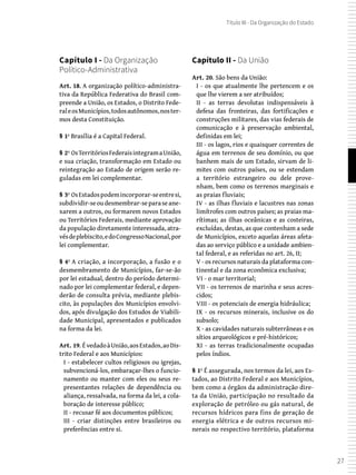 27
Título III - Da Organização do Estado
Capítulo II - Da União
Art. 20. São bens da União:
I - os que atualmente lhe pertencem e os
que lhe vierem a ser atribuídos;
II - as terras devolutas indispensáveis à
defesa das fronteiras, das fortificações e
construções militares, das vias federais de
comunicação e à preservação ambiental,
definidas em lei;
III - os lagos, rios e quaisquer correntes de
água em terrenos de seu domínio, ou que
banhem mais de um Estado, sirvam de li-
mites com outros países, ou se estendam
a território estrangeiro ou dele prove-
nham, bem como os terrenos marginais e
as praias fluviais;
IV - as ilhas fluviais e lacustres nas zonas
limítrofes com outros países; as praias ma-
rítimas; as ilhas oceânicas e as costeiras,
excluídas, destas, as que contenham a sede
de Municípios, exceto aquelas áreas afeta-
das ao serviço público e a unidade ambien-
tal federal, e as referidas no art. 26, II;
V - os recursos naturais da plataforma con-
tinental e da zona econômica exclusiva;
VI - o mar territorial;
VII - os terrenos de marinha e seus acres-
cidos;
VIII - os potenciais de energia hidráulica;
IX - os recursos minerais, inclusive os do
subsolo;
X - as cavidades naturais subterrâneas e os
sítios arqueológicos e pré-históricos;
XI - as terras tradicionalmente ocupadas
pelos índios.
§ 1º É assegurada, nos termos da lei, aos Es-
tados, ao Distrito Federal e aos Municípios,
bem como a órgãos da administração dire-
ta da União, participação no resultado da
exploração de petróleo ou gás natural, de
recursos hídricos para fins de geração de
energia elétrica e de outros recursos mi-
nerais no respectivo território, plataforma
Capítulo I - Da Organização
Político-Administrativa
Art. 18. A organização político-administra-
tiva da República Federativa do Brasil com-
preende a União, os Estados, o Distrito Fede-
raleosMunicípios,todosautônomos,noster-
mos desta Constituição.
§ 1º Brasília é a Capital Federal.
§ 2º OsTerritóriosFederaisintegramaUnião,
e sua criação, transformação em Estado ou
reintegração ao Estado de origem serão re-
guladas em lei complementar.
§ 3º OsEstadospodemincorporar-seentresi,
subdividir-seoudesmembrar-separaseane-
xarem a outros, ou formarem novos Estados
ou Territórios Federais, mediante aprovação
da população diretamente interessada, atra-
vésdeplebiscito,edoCongressoNacional,por
lei complementar.
§ 4º A criação, a incorporação, a fusão e o
desmembramento de Municípios, far-se-ão
por lei estadual, dentro do período determi-
nado por lei complementar federal, e depen-
derão de consulta prévia, mediante plebis-
cito, às populações dos Municípios envolvi-
dos, após divulgação dos Estudos de Viabili-
dade Municipal, apresentados e publicados
na forma da lei.
Art. 19. ÉvedadoàUnião,aosEstados,aoDis-
trito Federal e aos Municípios:
I - estabelecer cultos religiosos ou igrejas,
subvencioná-los, embaraçar-lhes o funcio-
namento ou manter com eles ou seus re-
presentantes relações de dependência ou
aliança, ressalvada, na forma da lei, a cola-
boração de interesse público;
II - recusar fé aos documentos públicos;
III - criar distinções entre brasileiros ou
preferências entre si.
 