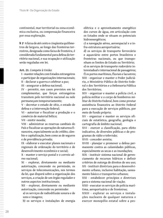 28
Título III - Da Organização do Estado
continental, mar territorial ou zona econô-
mica exclusiva, ou compensação financeira
por essa exploração.
§ 2º Afaixadeatécentoecinqüentaquilôme-
tros de largura, ao longo das fronteiras ter-
restres, designada como faixa de fronteira, é
consideradafundamentalparadefesadoter-
ritório nacional, e sua ocupação e utilização
serão reguladas em lei.
Art. 21. Compete à União:
I -manterrelaçõescomEstadosestrangeiros
e participar de organizações internacionais;
II - declarar a guerra e celebrar a paz;
III - assegurar a defesa nacional;
IV - permitir, nos casos previstos em lei
complementar, que forças estrangeiras
transitem pelo território nacional ou nele
permaneçam temporariamente;
V - decretar o estado de sítio, o estado de
defesa e a intervenção federal;
VI - autorizar e fiscalizar a produção e o
comércio de material bélico;
VII - emitir moeda;
VIII - administrar as reservas cambiais do
País e fiscalizar as operações de natureza fi-
nanceira, especialmente as de crédito, câm-
bio e capitalização, bem como as de seguros
e de previdência privada;
IX - elaborar e executar planos nacionais e
regionais de ordenação do território e de
desenvolvimento econômico e social;
X - manter o serviço postal e o correio aé-
reo nacional;
XI - explorar, diretamente ou mediante
autorização, concessão ou permissão, os
serviços de telecomunicações, nos termos
da lei, que disporá sobre a organização dos
serviços, a criação de um órgão regulador e
outros aspectos institucionais;
XII - explorar, diretamente ou mediante
autorização, concessão ou permissão:
a) os serviços de radiodifusão sonora e de
sons e imagens;
b) os serviços e instalações de energia
elétrica e o aproveitamento energético
dos cursos de água, em articulação com
os Estados onde se situam os potenciais
hidroenergéticos;
c) a navegação aérea, aeroespacial e a in-
fra-estrutura aeroportuária;
d) os serviços de transporte ferroviário
e aquaviário entre portos brasileiros e
fronteiras nacionais, ou que transpo-
nham os limites de Estado ou Território;
e) os serviços de transporte rodoviário in-
terestadual e internacional de passageiros;
f) os portos marítimos, fluviais e lacustres;
XIII - organizar e manter o Poder Judiciá-
rio, o Ministério Público do Distrito Fede-
ral e dos Territórios e a Defensoria Pública
dos Territórios;
XIV - organizar e manter a polícia civil, a
polícia militar e o corpo de bombeiros mi-
litar do Distrito Federal, bem como prestar
assistência financeira ao Distrito Federal
para a execução de serviços públicos, por
meio de fundo próprio;
XV - organizar e manter os serviços ofi-
ciais de estatística, geografia, geologia e
cartografia de âmbito nacional;
XVI - exercer a classificação, para efeito
indicativo, de diversões públicas e de pro-
gramas de rádio e televisão;
XVII - conceder anistia;
XVIII - planejar e promover a defesa per-
manente contra as calamidades públicas,
especialmente as secas e as inundações;
XIX - instituir sistema nacional de geren-
ciamento de recursos hídricos e definir
critérios de outorga de direitos de seu uso;
XX - instituir diretrizes para o desenvolvi-
mento urbano, inclusive habitação, sanea-
mento básico e transportes urbanos;
XXI - estabelecer princípios e diretrizes
para o sistema nacional de viação;
XXII - executar os serviços de polícia marí-
tima, aeroportuária e de fronteiras;
XXIII - explorar os serviços e instala-
ções nucleares de qualquer natureza e
exercer monopólio estatal sobre a pes-
 