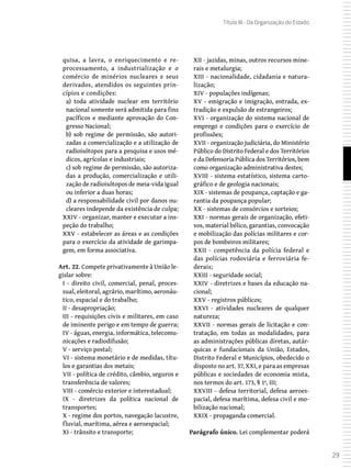 29
Título III - Da Organização do Estado
quisa, a lavra, o enriquecimento e re-
processamento, a industrialização e o
comércio de minérios nucleares e seus
derivados, atendidos os seguintes prin-
cípios e condições:
a) toda atividade nuclear em território
nacional somente será admitida para fins
pacíficos e mediante aprovação do Con-
gresso Nacional;
b) sob regime de permissão, são autori-
zadas a comercialização e a utilização de
radioisótopos para a pesquisa e usos mé-
dicos, agrícolas e industriais;
c) sob regime de permissão, são autoriza-
das a produção, comercialização e utili-
zação de radioisótopos de meia-vida igual
ou inferior a duas horas;
d) a responsabilidade civil por danos nu-
cleares independe da existência de culpa;
XXIV - organizar, manter e executar a ins-
peção do trabalho;
XXV - estabelecer as áreas e as condições
para o exercício da atividade de garimpa-
gem, em forma associativa.
Art. 22. Compete privativamente à União le-
gislar sobre:
I - direito civil, comercial, penal, proces-
sual, eleitoral, agrário, marítimo, aeronáu-
tico, espacial e do trabalho;
II - desapropriação;
III - requisições civis e militares, em caso
de iminente perigo e em tempo de guerra;
IV - águas, energia, informática, telecomu-
nicações e radiodifusão;
V - serviço postal;
VI - sistema monetário e de medidas, títu-
los e garantias dos metais;
VII - política de crédito, câmbio, seguros e
transferência de valores;
VIII - comércio exterior e interestadual;
IX - diretrizes da política nacional de
transportes;
X - regime dos portos, navegação lacustre,
fluvial, marítima, aérea e aeroespacial;
XI - trânsito e transporte;
XII - jazidas, minas, outros recursos mine-
rais e metalurgia;
XIII - nacionalidade, cidadania e natura-
lização;
XIV - populações indígenas;
XV - emigração e imigração, entrada, ex-
tradição e expulsão de estrangeiros;
XVI - organização do sistema nacional de
emprego e condições para o exercício de
profissões;
XVII - organização judiciária, do Ministério
Público do Distrito Federal e dos Territórios
e da Defensoria Pública dos Territórios, bem
como organização administrativa destes;
XVIII - sistema estatístico, sistema carto-
gráfico e de geologia nacionais;
XIX - sistemas de poupança, captação e ga-
rantia da poupança popular;
XX - sistemas de consórcios e sorteios;
XXI - normas gerais de organização, efeti-
vos, material bélico, garantias, convocação
e mobilização das polícias militares e cor-
pos de bombeiros militares;
XXII - competência da polícia federal e
das polícias rodoviária e ferroviária fe-
derais;
XXIII - seguridade social;
XXIV - diretrizes e bases da educação na-
cional;
XXV - registros públicos;
XXVI - atividades nucleares de qualquer
natureza;
XXVII - normas gerais de licitação e con-
tratação, em todas as modalidades, para
as administrações públicas diretas, autár-
quicas e fundacionais da União, Estados,
Distrito Federal e Municípios, obedecido o
disposto no art. 37, XXI, e para as empresas
públicas e sociedades de economia mista,
nos termos do art. 173, § 1º, III;
XXVIII - defesa territorial, defesa aeroes-
pacial, defesa marítima, defesa civil e mo-
bilização nacional;
XXIX - propaganda comercial.
Parágrafo único. Lei complementar poderá
 