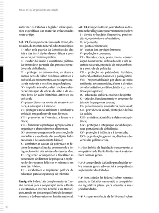 30
Título III - Da Organização do Estado
autorizar os Estados a legislar sobre ques-
tões específicas das matérias relacionadas
neste artigo.
Art. 23. É competência comum da União, dos
Estados,doDistritoFederaledosMunicípios:
I - zelar pela guarda da Constituição, das
leis e das instituições democráticas e con-
servar o patrimônio público;
II - cuidar da saúde e assistência pública,
da proteção e garantia das pessoas porta-
doras de deficiência;
III - proteger os documentos, as obras e
outros bens de valor histórico, artístico e
cultural, os monumentos, as paisagens na-
turais notáveis e os sítios arqueológicos;
IV - impedir a evasão, a destruição e a des-
caracterização de obras de arte e de ou-
tros bens de valor histórico, artístico ou
cultural;
V - proporcionar os meios de acesso à cul-
tura, à educação e à ciência;
VI - proteger o meio ambiente e combater a
poluição em qualquer de suas formas;
VII - preservar as florestas, a fauna e a
flora;
VIII - fomentar a produção agropecuária e
organizar o abastecimento alimentar;
IX - promover programas de construção de
moradias e a melhoria das condições habi-
tacionais e de saneamento básico;
X - combater as causas da pobreza e os fa-
tores de marginalização, promovendo a in-
tegração social dos setores desfavorecidos;
XI - registrar, acompanhar e fiscalizar as
concessões de direitos de pesquisa e explo-
ração de recursos hídricos e minerais em
seus territórios;
XII - estabelecer e implantar política de
educação para a segurança do trânsito.
Parágrafo único. Leiscomplementaresfixa-
rão normas para a cooperação entre a União
e os Estados, o Distrito Federal e os Municí-
pios,tendoemvistaoequilíbriododesenvol-
vimento e do bem-estar em âmbito nacional.
Art. 24. CompeteàUnião,aosEstadoseaoDis-
tritoFederallegislarconcorrentementesobre:
I - direito tributário, financeiro, peniten-
ciário, econômico e urbanístico;
II - orçamento;
III - juntas comerciais;
IV - custas dos serviços forenses;
V - produção e consumo;
VI - florestas, caça, pesca, fauna, conser-
vação da natureza, defesa do solo e dos re-
cursos naturais, proteção do meio ambien-
te e controle da poluição;
VII - proteção ao patrimônio histórico,
cultural, artístico, turístico e paisagístico;
VIII - responsabilidade por dano ao meio
ambiente, ao consumidor, a bens e direitos
de valor artístico, estético, histórico, turís-
tico e paisagístico;
IX - educação, cultura, ensino e desporto;
X - criação, funcionamento e processo do
juizado de pequenas causas;
XI - procedimentos em matéria processual;
XII - previdência social, proteção e defesa
da saúde;
XIII - assistência jurídica e defensoria pú-
blica;
XIV - proteção e integração social das pes-
soas portadoras de deficiência;
XV - proteção à infância e à juventude;
XVI - organização, garantias, direitos e de-
veres das polícias civis.
§ 1º No âmbito da legislação concorrente, a
competência da União limitar-se-á a estabe-
lecer normas gerais.
§ 2º AcompetênciadaUniãoparalegislarso-
bre normas gerais não exclui a competência
suplementar dos Estados.
§ 3º Inexistindo lei federal sobre normas
gerais, os Estados exercerão a competên-
cia legislativa plena, para atender a suas
peculiaridades.
§ 4º A superveniência de lei federal sobre
 