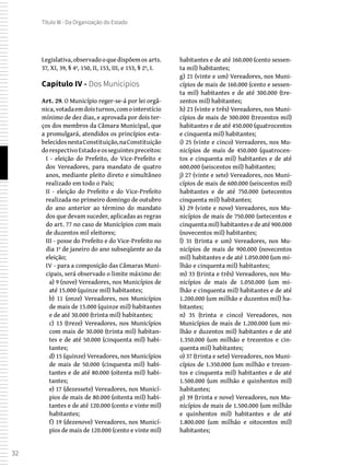 32
Título III - Da Organização do Estado
Legislativa,observadooquedispõemos arts.
37, XI, 39, § 4º, 150, II, 153, III, e 153, § 2º, I.
Capítulo IV - Dos Municípios
Art. 29. O Município reger-se-á por lei orgâ-
nica,votadaemdoisturnos,comointerstício
mínimo de dez dias, e aprovada por dois ter-
ços dos membros da Câmara Municipal, que
a promulgará, atendidos os princípios esta-
belecidosnestaConstituição,naConstituição
dorespectivoEstadoeosseguintespreceitos:
I - eleição do Prefeito, do Vice-Prefeito e
dos Vereadores, para mandato de quatro
anos, mediante pleito direto e simultâneo
realizado em todo o País;
II - eleição do Prefeito e do Vice-Prefeito
realizada no primeiro domingo de outubro
do ano anterior ao término do mandato
dos que devam suceder, aplicadas as regras
do art. 77 no caso de Municípios com mais
de duzentos mil eleitores;
III - posse do Prefeito e do Vice-Prefeito no
dia 1º de janeiro do ano subseqüente ao da
eleição;
IV - para a composição das Câmaras Muni-
cipais, será observado o limite máximo de:
a) 9 (nove) Vereadores, nos Municípios de
até 15.000 (quinze mil) habitantes;
b) 11 (onze) Vereadores, nos Municípios
de mais de 15.000 (quinze mil) habitantes
e de até 30.000 (trinta mil) habitantes;
c) 13 (treze) Vereadores, nos Municípios
com mais de 30.000 (trinta mil) habitan-
tes e de até 50.000 (cinquenta mil) habi-
tantes;
d) 15 (quinze) Vereadores, nos Municípios
de mais de 50.000 (cinquenta mil) habi-
tantes e de até 80.000 (oitenta mil) habi-
tantes;
e) 17 (dezessete) Vereadores, nos Municí-
pios de mais de 80.000 (oitenta mil) habi-
tantes e de até 120.000 (cento e vinte mil)
habitantes;
f) 19 (dezenove) Vereadores, nos Municí-
pios de mais de 120.000 (cento e vinte mil)
habitantes e de até 160.000 (cento sessen-
ta mil) habitantes;
g) 21 (vinte e um) Vereadores, nos Muni-
cípios de mais de 160.000 (cento e sessen-
ta mil) habitantes e de até 300.000 (tre-
zentos mil) habitantes;
h) 23 (vinte e três) Vereadores, nos Muni-
cípios de mais de 300.000 (trezentos mil)
habitantes e de até 450.000 (quatrocentos
e cinquenta mil) habitantes;
i) 25 (vinte e cinco) Vereadores, nos Mu-
nicípios de mais de 450.000 (quatrocen-
tos e cinquenta mil) habitantes e de até
600.000 (seiscentos mil) habitantes;
j) 27 (vinte e sete) Vereadores, nos Muni-
cípios de mais de 600.000 (seiscentos mil)
habitantes e de até 750.000 (setecentos
cinquenta mil) habitantes;
k) 29 (vinte e nove) Vereadores, nos Mu-
nicípios de mais de 750.000 (setecentos e
cinquenta mil) habitantes e de até 900.000
(novecentos mil) habitantes;
l) 31 (trinta e um) Vereadores, nos Mu-
nicípios de mais de 900.000 (novecentos
mil) habitantes e de até 1.050.000 (um mi-
lhão e cinquenta mil) habitantes;
m) 33 (trinta e três) Vereadores, nos Mu-
nicípios de mais de 1.050.000 (um mi-
lhão e cinquenta mil) habitantes e de até
1.200.000 (um milhão e duzentos mil) ha-
bitantes;
n) 35 (trinta e cinco) Vereadores, nos
Municípios de mais de 1.200.000 (um mi-
lhão e duzentos mil) habitantes e de até
1.350.000 (um milhão e trezentos e cin-
quenta mil) habitantes;
o) 37 (trinta e sete) Vereadores, nos Muni-
cípios de 1.350.000 (um milhão e trezen-
tos e cinquenta mil) habitantes e de até
1.500.000 (um milhão e quinhentos mil)
habitantes;
p) 39 (trinta e nove) Vereadores, nos Mu-
nicípios de mais de 1.500.000 (um milhão
e quinhentos mil) habitantes e de até
1.800.000 (um milhão e oitocentos mil)
habitantes;
 