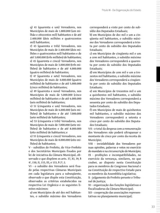 33
Título III - Da Organização do Estado
q) 41 (quarenta e um) Vereadores, nos
Municípios de mais de 1.800.000 (um mi-
lhão e oitocentos mil) habitantes e de até
2.400.000 (dois milhões e quatrocentos
mil) habitantes;
r) 43 (quarenta e três) Vereadores, nos
Municípios de mais de 2.400.000 (dois mi-
lhões e quatrocentos mil) habitantes e de
até 3.000.000 (três milhões) de habitantes;
s) 45 (quarenta e cinco) Vereadores, nos
Municípios de mais de 3.000.000 (três mi-
lhões) de habitantes e de até 4.000.000
(quatro milhões) de habitantes;
t) 47 (quarenta e sete) Vereadores, nos
Municípios de mais de 4.000.000 (quatro
milhões) de habitantes e de até 5.000.000
(cinco milhões) de habitantes;
u) 49 (quarenta e nove) Vereadores, nos
Municípios de mais de 5.000.000 (cinco
milhões) de habitantes e de até 6.000.000
(seis milhões) de habitantes;
v) 51 (cinquenta e um) Vereadores, nos
Municípios de mais de 6.000.000 (seis mi-
lhões) de habitantes e de até 7.000.000
(sete milhões) de habitantes;
w) 53 (cinquenta e três) Vereadores, nos
Municípios de mais de 7.000.000 (sete mi-
lhões) de habitantes e de até 8.000.000
(oito milhões) de habitantes; e
x) 55 (cinquenta e cinco) Vereadores, nos
Municípios de mais de 8.000.000 (oito mi-
lhões) de habitantes;
V - subsídios do Prefeito, do Vice-Prefeito
e dos Secretários Municipais fixados por
lei de iniciativa da Câmara Municipal, ob-
servado o que dispõem os arts. 37, XI, 39, §
4º, 150, II, 153, III, e 153, § 2º, I;
VI - o subsídio dos Vereadores será fixa-
do pelas respectivas Câmaras Municipais
em cada legislatura para a subseqüente,
observado o que dispõe esta Constituição,
observados os critérios estabelecidos na
respectiva Lei Orgânica e os seguintes li-
mites máximos:
a) em Municípios de até dez mil habitan-
tes, o subsídio máximo dos Vereadores
corresponderá a vinte por cento do sub-
sídio dos Deputados Estaduais;
b) em Municípios de dez mil e um a cin-
qüenta mil habitantes, o subsídio máxi-
mo dos Vereadores corresponderá a trin-
ta por cento do subsídio dos Deputados
Estaduais;
c) em Municípios de cinqüenta mil e um
a cem mil habitantes, o subsídio máximo
dos Vereadores corresponderá a quaren-
ta por cento do subsídio dos Deputados
Estaduais;
d) em Municípios de cem mil e um a tre-
zentos mil habitantes, o subsídio máximo
dos Vereadores corresponderá a cinqüen-
ta por cento do subsídio dos Deputados
Estaduais;
e) em Municípios de trezentos mil e um
a quinhentos mil habitantes, o subsídio
máximo dos Vereadores corresponderá a
sessenta por cento do subsídio dos Depu-
tados Estaduais;
f) em Municípios de mais de quinhentos
mil habitantes, o subsídio máximo dos
Vereadores corresponderá a setenta e
cinco por cento do subsídio dos Deputa-
dos Estaduais;
VII - o total da despesa com a remuneração
dos Vereadores não poderá ultrapassar o
montante de cinco por cento da receita do
Município;
VIII - inviolabilidade dos Vereadores por
suas opiniões, palavras e votos no exercício
domandatoenacircunscriçãodoMunicípio;
IX - proibições e incompatibilidades, no
exercício da vereança, similares, no que
couber, ao disposto nesta Constituição
para os membros do Congresso Nacional e
na Constituição do respectivo Estado para
os membros da Assembléia Legislativa;
X - julgamento do Prefeito perante o Tribu-
nal de Justiça;
XI - organização das funções legislativas e
fiscalizadoras da Câmara Municipal;
XII - cooperação das associações represen-
tativas no planejamento municipal;
 
