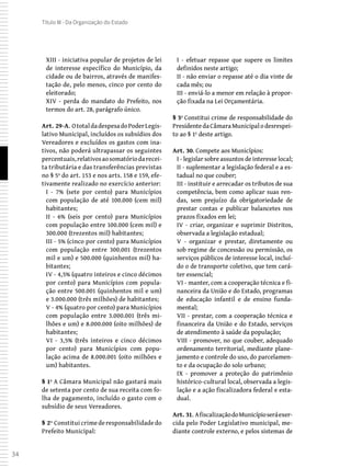 34
Título III - Da Organização do Estado
XIII - iniciativa popular de projetos de lei
de interesse específico do Município, da
cidade ou de bairros, através de manifes-
tação de, pelo menos, cinco por cento do
eleitorado;
XIV - perda do mandato do Prefeito, nos
termos do art. 28, parágrafo único.
Art. 29-A. OtotaldadespesadoPoderLegis-
lativo Municipal, incluídos os subsídios dos
Vereadores e excluídos os gastos com ina-
tivos, não poderá ultrapassar os seguintes
percentuais,relativosaosomatóriodarecei-
ta tributária e das transferências previstas
no § 5º do art. 153 e nos arts. 158 e 159, efe-
tivamente realizado no exercício anterior:
I - 7% (sete por cento) para Municípios
com população de até 100.000 (cem mil)
habitantes;
II - 6% (seis por cento) para Municípios
com população entre 100.000 (cem mil) e
300.000 (trezentos mil) habitantes;
III - 5% (cinco por cento) para Municípios
com população entre 300.001 (trezentos
mil e um) e 500.000 (quinhentos mil) ha-
bitantes;
IV - 4,5% (quatro inteiros e cinco décimos
por cento) para Municípios com popula-
ção entre 500.001 (quinhentos mil e um)
e 3.000.000 (três milhões) de habitantes;
V - 4% (quatro por cento) para Municípios
com população entre 3.000.001 (três mi-
lhões e um) e 8.000.000 (oito milhões) de
habitantes;
VI - 3,5% (três inteiros e cinco décimos
por cento) para Municípios com popu-
lação acima de 8.000.001 (oito milhões e
um) habitantes.
§ 1º A Câmara Municipal não gastará mais
de setenta por cento de sua receita com fo-
lha de pagamento, incluído o gasto com o
subsídio de seus Vereadores.
§ 2º Constitui crime de responsabilidade do
Prefeito Municipal:
I - efetuar repasse que supere os limites
definidos neste artigo;
II - não enviar o repasse até o dia vinte de
cada mês; ou
III - enviá-lo a menor em relação à propor-
ção fixada na Lei Orçamentária.
§ 3º Constitui crime de responsabilidade do
PresidentedaCâmaraMunicipalodesrespei-
to ao § 1º deste artigo.
Art. 30. Compete aos Municípios:
I - legislar sobre assuntos de interesse local;
II - suplementar a legislação federal e a es-
tadual no que couber;
III - instituir e arrecadar os tributos de sua
competência, bem como aplicar suas ren-
das, sem prejuízo da obrigatoriedade de
prestar contas e publicar balancetes nos
prazos fixados em lei;
IV - criar, organizar e suprimir Distritos,
observada a legislação estadual;
V - organizar e prestar, diretamente ou
sob regime de concessão ou permissão, os
serviços públicos de interesse local, incluí-
do o de transporte coletivo, que tem cará-
ter essencial;
VI - manter, com a cooperação técnica e fi-
nanceira da União e do Estado, programas
de educação infantil e de ensino funda-
mental;
VII - prestar, com a cooperação técnica e
financeira da União e do Estado, serviços
de atendimento à saúde da população;
VIII - promover, no que couber, adequado
ordenamento territorial, mediante plane-
jamento e controle do uso, do parcelamen-
to e da ocupação do solo urbano;
IX - promover a proteção do patrimônio
histórico-cultural local, observada a legis-
lação e a ação fiscalizadora federal e esta-
dual.
Art. 31. AfiscalizaçãodoMunicípioseráexer-
cida pelo Poder Legislativo municipal, me-
diante controle externo, e pelos sistemas de
 