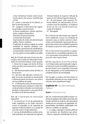 36
Título III - Da Organização do Estado
ceitas tributárias fixadas nesta Consti-
tuição dentro dos prazos estabelecidos
em lei;
VI - prover a execução de lei federal, or-
dem ou decisão judicial;
VII - assegurar a observância dos seguin-
tes princípios constitucionais:
a) forma republicana, sistema represen-
tativo e regime democrático;
b) direitos da pessoa humana;
c) autonomia municipal;
d) prestação de contas da administração
pública, direta e indireta;
e) aplicação do mínimo exigido da receita
resultante de impostos estaduais, com-
preendida a proveniente de transferências,
na manutenção e desenvolvimento do ensi-
no e nas ações e serviços públicos de saúde.
Art. 35. O Estado não intervirá em seus Mu-
nicípios, nem a União nos Municípios locali-
zados em Território Federal, exceto quando:
I - deixar de ser paga, sem motivo de força
maior, por dois anos consecutivos, a dívida
fundada;
II - não forem prestadas contas devidas, na
forma da lei;
III - não tiver sido aplicado o mínimo exi-
gido da receita municipal na manutenção
e desenvolvimento do ensino e nas ações e
serviços públicos de saúde;
IV - o Tribunal de Justiça der provimento a
representação para assegurar a observân-
cia de princípios indicados na Constituição
estadual, ou para prover a execução de lei,
de ordem ou de decisão judicial.
Art. 36. A decretação da intervenção
dependerá:
I - no caso do art. 34, IV, de solicitação do
Poder Legislativo ou do Poder Executivo
coacto ou impedido, ou de requisição do
Supremo Tribunal Federal, se a coação for
exercida contra o Poder Judiciário;
II - no caso de desobediência a ordem ou de-
cisão judiciária, de requisição do Supremo
Tribunal Federal, do Superior Tribunal de
Justiça ou do Tribunal Superior Eleitoral;
III - de provimento, pelo Supremo Tri-
bunal Federal, de representação do Pro-
curador-Geral da República, na hipótese
do art. 34, VII, e no caso de recusa à exe-
cução de lei federal.
IV - (Revogado).
§ 1º O decreto de intervenção, que especifi-
cará a amplitude, o prazo e as condições de
execução e que, se couber, nomeará o inter-
ventor, será submetido à apreciação do Con-
gresso Nacional ou da Assembléia Legislativa
do Estado, no prazo de vinte e quatro horas.
§ 2º Se não estiver funcionando o Congres-
so Nacional ou a Assembléia Legislativa, far-
-se-á convocação extraordinária, no mesmo
prazo de vinte e quatro horas.
§ 3º Nos casos do art. 34, VI e VII, ou do art.
35, IV, dispensada a apreciação pelo Congres-
so Nacional ou pela Assembléia Legislativa, o
decreto limitar-se-á a suspender a execução
do ato impugnado, se essa medida bastar ao
restabelecimento da normalidade.
§ 4º Cessados os motivos da intervenção, as
autoridades afastadas de seus cargos a estes
voltarão, salvo impedimento legal.
Capítulo VII - Da Administração
Pública
Seção I - Disposições Gerais
Art. 37. A administração pública direta e in-
direta de qualquer dos Poderes da União, dos
Estados, do Distrito Federal e dos Municípios
obedecerá aos princípios de legalidade, im-
pessoalidade, moralidade, publicidade e efi-
ciência e, também, ao seguinte:
I - os cargos, empregos e funções públicas
são acessíveis aos brasileiros que preen-
cham os requisitos estabelecidos em lei, as-
 