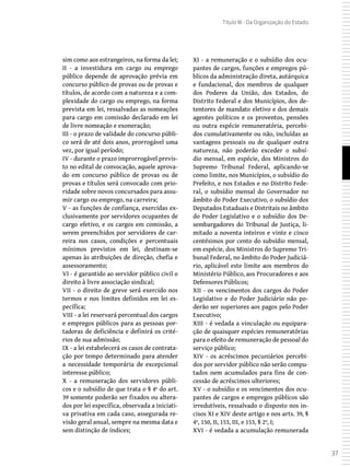 37
Título III - Da Organização do Estado
sim como aos estrangeiros, na forma da lei;
II - a investidura em cargo ou emprego
público depende de aprovação prévia em
concurso público de provas ou de provas e
títulos, de acordo com a natureza e a com-
plexidade do cargo ou emprego, na forma
prevista em lei, ressalvadas as nomeações
para cargo em comissão declarado em lei
de livre nomeação e exoneração;
III - o prazo de validade do concurso públi-
co será de até dois anos, prorrogável uma
vez, por igual período;
IV - durante o prazo improrrogável previs-
to no edital de convocação, aquele aprova-
do em concurso público de provas ou de
provas e títulos será convocado com prio-
ridade sobre novos concursados para assu-
mir cargo ou emprego, na carreira;
V - as funções de confiança, exercidas ex-
clusivamente por servidores ocupantes de
cargo efetivo, e os cargos em comissão, a
serem preenchidos por servidores de car-
reira nos casos, condições e percentuais
mínimos previstos em lei, destinam-se
apenas às atribuições de direção, chefia e
assessoramento;
VI - é garantido ao servidor público civil o
direito à livre associação sindical;
VII - o direito de greve será exercido nos
termos e nos limites definidos em lei es-
pecífica;
VIII - a lei reservará percentual dos cargos
e empregos públicos para as pessoas por-
tadoras de deficiência e definirá os crité-
rios de sua admissão;
IX - a lei estabelecerá os casos de contrata-
ção por tempo determinado para atender
a necessidade temporária de excepcional
interesse público;
X - a remuneração dos servidores públi-
cos e o subsídio de que trata o § 4º do art.
39 somente poderão ser fixados ou altera-
dos por lei específica, observada a iniciati-
va privativa em cada caso, assegurada re-
visão geral anual, sempre na mesma data e
sem distinção de índices;
XI - a remuneração e o subsídio dos ocu-
pantes de cargos, funções e empregos pú-
blicos da administração direta, autárquica
e fundacional, dos membros de qualquer
dos Poderes da União, dos Estados, do
Distrito Federal e dos Municípios, dos de-
tentores de mandato eletivo e dos demais
agentes políticos e os proventos, pensões
ou outra espécie remuneratória, percebi-
dos cumulativamente ou não, incluídas as
vantagens pessoais ou de qualquer outra
natureza, não poderão exceder o subsí-
dio mensal, em espécie, dos Ministros do
Supremo Tribunal Federal, aplicando-se
como limite, nos Municípios, o subsídio do
Prefeito, e nos Estados e no Distrito Fede-
ral, o subsídio mensal do Governador no
âmbito do Poder Executivo, o subsídio dos
Deputados Estaduais e Distritais no âmbito
do Poder Legislativo e o subsídio dos De-
sembargadores do Tribunal de Justiça, li-
mitado a noventa inteiros e vinte e cinco
centésimos por cento do subsídio mensal,
em espécie, dos Ministros do Supremo Tri-
bunal Federal, no âmbito do Poder Judiciá-
rio, aplicável este limite aos membros do
Ministério Público, aos Procuradores e aos
Defensores Públicos;
XII - os vencimentos dos cargos do Poder
Legislativo e do Poder Judiciário não po-
derão ser superiores aos pagos pelo Poder
Executivo;
XIII - é vedada a vinculação ou equipara-
ção de quaisquer espécies remuneratórias
para o efeito de remuneração de pessoal do
serviço público;
XIV - os acréscimos pecuniários percebi-
dos por servidor público não serão compu-
tados nem acumulados para fins de con-
cessão de acréscimos ulteriores;
XV - o subsídio e os vencimentos dos ocu-
pantes de cargos e empregos públicos são
irredutíveis, ressalvado o disposto nos in-
cisos XI e XIV deste artigo e nos arts. 39, §
4º, 150, II, 153, III, e 153, § 2º, I;
XVI - é vedada a acumulação remunerada
 