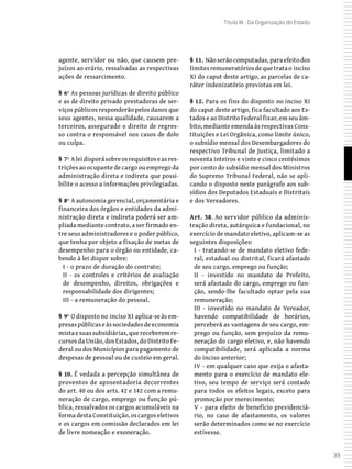 39
Título III - Da Organização do Estado
agente, servidor ou não, que causem pre-
juízos ao erário, ressalvadas as respectivas
ações de ressarcimento.
§ 6º As pessoas jurídicas de direito público
e as de direito privado prestadoras de ser-
viços públicos responderão pelos danos que
seus agentes, nessa qualidade, causarem a
terceiros, assegurado o direito de regres-
so contra o responsável nos casos de dolo
ou culpa.
§ 7º Aleidisporásobreosrequisitoseasres-
trições ao ocupante de cargo ou emprego da
administração direta e indireta que possi-
bilite o acesso a informações privilegiadas.
§ 8º A autonomia gerencial, orçamentária e
financeira dos órgãos e entidades da admi-
nistração direta e indireta poderá ser am-
pliada mediante contrato, a ser firmado en-
tre seus administradores e o poder público,
que tenha por objeto a fixação de metas de
desempenho para o órgão ou entidade, ca-
bendo à lei dispor sobre:
I - o prazo de duração do contrato;
II - os controles e critérios de avaliação
de desempenho, direitos, obrigações e
responsabilidade dos dirigentes;
III - a remuneração do pessoal.
§ 9º O disposto no inciso XI aplica-se às em-
presaspúblicaseàssociedadesdeeconomia
mistaesuassubsidiárias,quereceberemre-
cursos da União, dos Estados, do Distrito Fe-
deral ou dos Municípios para pagamento de
despesas de pessoal ou de custeio em geral.
§ 10. É vedada a percepção simultânea de
proventos de aposentadoria decorrentes
do art. 40 ou dos arts. 42 e 142 com a remu-
neração de cargo, emprego ou função pú-
blica, ressalvados os cargos acumuláveis na
forma desta Constituição, os cargos eletivos
e os cargos em comissão declarados em lei
de livre nomeação e exoneração.
§ 11. Nãoserãocomputadas,paraefeitodos
limitesremuneratóriosdequetratao inciso
XI do caput deste artigo, as parcelas de ca-
ráter indenizatório previstas em lei.
§ 12. Para os fins do disposto no inciso XI
do caput deste artigo, fica facultado aos Es-
tados e ao Distrito Federal fixar, em seu âm-
bito, mediante emenda às respectivas Cons-
tituições e Lei Orgânica, como limite único,
o subsídio mensal dos Desembargadores do
respectivo Tribunal de Justiça, limitado a
noventa inteiros e vinte e cinco centésimos
por cento do subsídio mensal dos Ministros
do Supremo Tribunal Federal, não se apli-
cando o disposto neste parágrafo aos sub-
sídios dos Deputados Estaduais e Distritais
e dos Vereadores.
Art. 38. Ao servidor público da adminis-
tração direta, autárquica e fundacional, no
exercício de mandato eletivo, aplicam-se as
seguintes disposições:
I - tratando-se de mandato eletivo fede-
ral, estadual ou distrital, ficará afastado
de seu cargo, emprego ou função;
II - investido no mandato de Prefeito,
será afastado do cargo, emprego ou fun-
ção, sendo-lhe facultado optar pela sua
remuneração;
III - investido no mandato de Vereador,
havendo compatibilidade de horários,
perceberá as vantagens de seu cargo, em-
prego ou função, sem prejuízo da remu-
neração do cargo eletivo, e, não havendo
compatibilidade, será aplicada a norma
do inciso anterior;
IV - em qualquer caso que exija o afasta-
mento para o exercício de mandato ele-
tivo, seu tempo de serviço será contado
para todos os efeitos legais, exceto para
promoção por merecimento;
V - para efeito de benefício previdenciá-
rio, no caso de afastamento, os valores
serão determinados como se no exercício
estivesse.
 