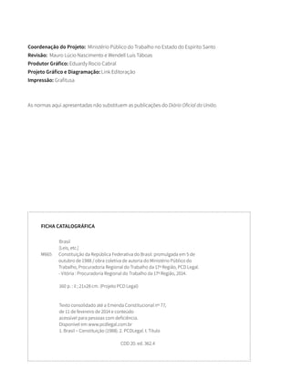Coordenação do Projeto: Ministério Público do Trabalho no Estado do Espírito Santo
Revisão: Mauro Lúcio Nascimento e Wendell Luís Táboas
Produtor Gráfico: Eduardy Rocio Cabral
Projeto Gráfico e Diagramação: Link Editoração
Impressão: Grafitusa
As normas aqui apresentadas não substituem as publicações do Diário Oficial da União.
Brasil
[Leis, etc.]
M665	Constituição da República Federativa do Brasil: promulgada em 5 de
outubro de 1988 / obra coletiva de autoria do Ministério Público do
Trabalho, Procuradoria Regional do Trabalho da 17ª Região, PCD Legal.
- Vitória : Procuradoria Regional do Trabalho da 17ª Região, 2014.
160 p. : il ; 21x28 cm. (Projeto PCD Legal)
Texto consolidado até a Emenda Constitucional nº 77,
de 11 de fevereiro de 2014 e conteúdo
acessível para pessoas com deficiência.
Disponível em www.pcdlegal.com.br
1. Brasil – Constituição (1988). 2. PCDLegal. I. Título
CDD 20. ed. 362.4
FICHA CATALOGRÁFICA
 