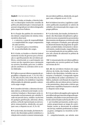 40
Título III - Da Organização do Estado
Seção II - Dos Servidores Públicos
Art. 39. A União, os Estados, o Distrito Fede-
ral e os Municípios instituirão conselho de
política de administração e remuneração de
pessoal,integradoporservidoresdesignados
pelos respectivos Poderes.
§ 1º A fixação dos padrões de vencimento e
dos demais componentes do sistema remu-
neratório observará:
I - a natureza, o grau de responsabilidade
e a complexidade dos cargos componentes
de cada carreira;
II - os requisitos para a investidura;
III - as peculiaridades dos cargos.
§ 2º A União, os Estados e o Distrito Federal
manterão escolas de governo para a forma-
ção e o aperfeiçoamento dos servidores pú-
blicos, constituindo-se a participação nos
cursos um dos requisitos para a promoção
na carreira, facultada, para isso, a celebra-
ção de convênios ou contratos entre os en-
tes federados.
§ 3º Aplica-seaosservidoresocupantesdecar-
go público o disposto no art. 7º, IV, VII, VIII, I
X, XII, XIII, XV,XVI, XVII, XVIII, XIX, XX, XXI
I e XXX, podendo a lei estabelecer requisitos
diferenciados de admissão quando a nature-
za do cargo o exigir.
§ 4º O membro de Poder, o detentor de man-
dato eletivo, os Ministros de Estado e os Se-
cretários Estaduais e Municipais serão re-
munerados exclusivamente por subsídio fi-
xado em parcela única, vedado o acréscimo
de qualquer gratificação, adicional, abono,
prêmio, verba de representação ou outra es-
pécie remuneratória, obedecido, em qual-
quer caso, o disposto no art. 37, X e XI.
§ 5º Lei da União, dos Estados, do Distrito Fe-
deral e dos Municípios poderá estabelecer a
relaçãoentreamaioreamenorremuneração
dos servidores públicos, obedecido, em qual-
quer caso, o disposto no art. 37, XI.
§ 6º Os Poderes Executivo, Legislativo e Judi-
ciário publicarão anualmente os valores do
subsídio e da remuneração dos cargos e em-
pregos públicos.
§ 7º Lei da União, dos Estados, do Distrito Fe-
deral e dos Municípios disciplinará a aplica-
ção de recursos orçamentários provenientes
daeconomiacomdespesascorrentesemcada
órgão, autarquia e fundação, para aplicação
no desenvolvimento de programas de quali-
dade e produtividade, treinamento e desen-
volvimento, modernização, reaparelhamen-
to e racionalização do serviço público, inclu-
sive sob a forma de adicional ou prêmio de
produtividade.
 § 8º A remuneração dos servidores públicos
organizados em carreira poderá ser fixada
nos termos do § 4º.
Art. 40. Aos servidores titulares de cargos
efetivos da União, dos Estados, do Distrito
Federal e dos Municípios, incluídas suas au-
tarquias e fundações, é assegurado regime
de previdência de caráter contributivo e so-
lidário, mediante contribuição do respectivo
ente público, dos servidores ativos e inativos
e dos pensionistas, observados critérios que
preservem o equilíbrio financeiro e atuarial
e o disposto neste artigo.
§ 1º Os servidores abrangidos pelo regime de
previdênciadequetrataesteartigoserãoapo-
sentados, calculados os seus proventos a par-
tirdosvaloresfixadosnaformados §§3º e 17:
I - por invalidez permanente, sendo os pro-
ventos proporcionais ao tempo de contri-
buição, exceto se decorrente de acidente
em serviço, moléstia profissional ou doen-
ça grave, contagiosa ou incurável, na for-
ma da lei;
II - compulsoriamente, aos setenta anos
 