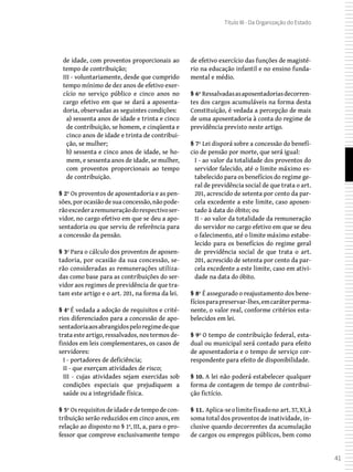 41
Título III - Da Organização do Estado
de idade, com proventos proporcionais ao
tempo de contribuição;
III - voluntariamente, desde que cumprido
tempo mínimo de dez anos de efetivo exer-
cício no serviço público e cinco anos no
cargo efetivo em que se dará a aposenta-
doria, observadas as seguintes condições:
a) sessenta anos de idade e trinta e cinco
de contribuição, se homem, e cinqüenta e
cinco anos de idade e trinta de contribui-
ção, se mulher;
b) sessenta e cinco anos de idade, se ho-
mem, e sessenta anos de idade, se mulher,
com proventos proporcionais ao tempo
de contribuição.
§ 2º Os proventos de aposentadoria e as pen-
sões,porocasiãodesuaconcessão,nãopode-
rãoexcederaremuneraçãodorespectivoser-
vidor, no cargo efetivo em que se deu a apo-
sentadoria ou que serviu de referência para
a concessão da pensão.
§ 3º Para o cálculo dos proventos de aposen-
tadoria, por ocasião da sua concessão, se-
rão consideradas as remunerações utiliza-
das como base para as contribuições do ser-
vidor aos regimes de previdência de que tra-
tam este artigo e o art. 201, na forma da lei.
§ 4º É vedada a adoção de requisitos e crité-
rios diferenciados para a concessão de apo-
sentadoriaaosabrangidospeloregimedeque
trata este artigo, ressalvados, nos termos de-
finidos em leis complementares, os casos de
servidores:
I - portadores de deficiência;
II - que exerçam atividades de risco;
III - cujas atividades sejam exercidas sob
condições especiais que prejudiquem a
saúde ou a integridade física.
§ 5º Osrequisitosdeidadeedetempodecon-
tribuição serão reduzidos em cinco anos, em
relação ao disposto no § 1º, III, a, para o pro-
fessor que comprove exclusivamente tempo
de efetivo exercício das funções de magisté-
rio na educação infantil e no ensino funda-
mental e médio.
§ 6º Ressalvadasasaposentadoriasdecorren-
tes dos cargos acumuláveis na forma desta
Constituição, é vedada a percepção de mais
de uma aposentadoria à conta do regime de
previdência previsto neste artigo.
§ 7º Lei disporá sobre a concessão do benefí-
cio de pensão por morte, que será igual:
I - ao valor da totalidade dos proventos do
servidor falecido, até o limite máximo es-
tabelecido para os benefícios do regime ge-
ral de previdência social de que trata o art.
201, acrescido de setenta por cento da par-
cela excedente a este limite, caso aposen-
tado à data do óbito; ou
II - ao valor da totalidade da remuneração
do servidor no cargo efetivo em que se deu
o falecimento, até o limite máximo estabe-
lecido para os benefícios do regime geral
de previdência social de que trata o art.
201, acrescido de setenta por cento da par-
cela excedente a este limite, caso em ativi-
dade na data do óbito.
§ 8º É assegurado o reajustamento dos bene-
fíciosparapreservar-lhes,emcaráterperma-
nente, o valor real, conforme critérios esta-
belecidos em lei.
§ 9º O tempo de contribuição federal, esta-
dual ou municipal será contado para efeito
de aposentadoria e o tempo de serviço cor-
respondente para efeito de disponibilidade.
§ 10. A lei não poderá estabelecer qualquer
forma de contagem de tempo de contribui-
ção fictício.
§ 11. Aplica-seolimitefixadono art.37,XI,à
soma total dos proventos de inatividade, in-
clusive quando decorrentes da acumulação
de cargos ou empregos públicos, bem como
 