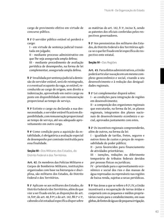 43
Título III - Da Organização do Estado
cargo de provimento efetivo em virtude de
concurso público.
§ 1º O servidor público estável só perderá o
cargo:
I - em virtude de sentença judicial transi-
tada em julgado;
II - mediante processo administrativo em
que lhe seja assegurada ampla defesa;
III - mediante procedimento de avaliação
periódica de desempenho, na forma de lei
complementar, assegurada ampla defesa.
§ 2º Invalidadaporsentençajudicialademis-
são do servidor estável, será ele reintegrado,
e o eventual ocupante da vaga, se estável, re-
conduzido ao cargo de origem, sem direito a
indenização, aproveitado em outro cargo ou
posto em disponibilidade com remuneração
proporcional ao tempo de serviço.
§ 3º Extinto o cargo ou declarada a sua des-
necessidade, o servidor estável ficará em dis-
ponibilidade,comremuneraçãoproporcional
ao tempo de serviço, até seu adequado apro-
veitamento em outro cargo.
§ 4º Como condição para a aquisição da es-
tabilidade, é obrigatória a avaliação especial
de desempenho por comissão instituída para
essa finalidade.
Seção III - Dos Militares dos Estados, do
Distrito Federal e dos Territórios
Art. 42. Os membros das Polícias Militares e
Corpos de Bombeiros Militares, instituições
organizadas com base na hierarquia e disci-
plina, são militares dos Estados, do Distrito
Federal e dos Territórios.
§ 1º Aplicam-se aos militares dos Estados, do
DistritoFederaledosTerritórios,alémdoque
vier a ser fixado em lei, as disposições do art.
14, § 8º; do art. 40, § 9º; e do art. 142, §§ 2º e 3º,
cabendoaleiestadualespecíficadisporsobre
as matérias do art. 142, § 3º, inciso X, sendo
as patentes dos oficiais conferidas pelos res-
pectivos governadores.
§ 2º Aos pensionistas dos militares dos Esta-
dos,doDistritoFederaledosTerritóriosapli-
ca-seoqueforfixadoemleiespecíficadores-
pectivo ente estatal.
Seção IV - Das Regiões
Art. 43. Paraefeitosadministrativos,aUnião
poderáarticularsuaaçãoemummesmocom-
plexo geoeconômico e social, visando a seu
desenvolvimento e à redução das desigual-
dades regionais.
§ 1º Lei complementar disporá sobre:
I - as condições para integração de regiões
em desenvolvimento;
II - a composição dos organismos regionais
que executarão, na forma da lei, os planos
regionais, integrantes dos planos nacio-
nais de desenvolvimento econômico e so-
cial, aprovados juntamente com estes.
§ 2º Os incentivos regionais compreenderão,
além de outros, na forma da lei:
I - igualdade de tarifas, fretes, seguros e
outros itens de custos e preços de respon-
sabilidade do poder público;
II - juros favorecidos para financiamento
de atividades prioritárias;
III - isenções, reduções ou diferimento
temporário de tributos federais devidos
por pessoas físicas ou jurídicas;
IV - prioridade para o aproveitamento eco-
nômico e social dos rios e das massas de
água represadas ou represáveis nas regiões
de baixa renda, sujeitas a secas periódicas.
§ 3º Nas áreas a que se refere o § 2º, IV, a União
incentivará a recuperação de terras áridas e
cooperará com os pequenos e médios proprie-
tários rurais para o estabelecimento, em suas
glebas,defontesdeáguaedepequenairrigação.
 
