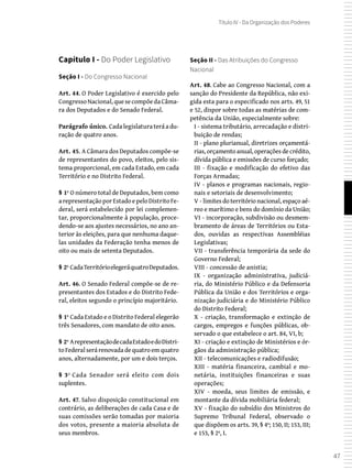 47
Título IV - Da Organização dos Poderes
Capítulo I - Do Poder Legislativo
Seção I - Do Congresso Nacional
Art. 44. O Poder Legislativo é exercido pelo
CongressoNacional,quesecompõedaCâma-
ra dos Deputados e do Senado Federal.
Parágrafo único. Cadalegislaturateráadu-
ração de quatro anos.
Art. 45. A Câmara dos Deputados compõe-se
de representantes do povo, eleitos, pelo sis-
tema proporcional, em cada Estado, em cada
Território e no Distrito Federal.
§ 1º O número total de Deputados, bem como
arepresentaçãoporEstadoepeloDistritoFe-
deral, será estabelecido por lei complemen-
tar, proporcionalmente à população, proce-
dendo-se aos ajustes necessários, no ano an-
terior às eleições, para que nenhuma daque-
las unidades da Federação tenha menos de
oito ou mais de setenta Deputados.
§ 2º CadaTerritórioelegeráquatroDeputados.
Art. 46. O Senado Federal compõe-se de re-
presentantes dos Estados e do Distrito Fede-
ral, eleitos segundo o princípio majoritário.
§ 1º Cada Estado e o Distrito Federal elegerão
três Senadores, com mandato de oito anos.
§ 2º ArepresentaçãodecadaEstadoedoDistri-
toFederalserárenovadadequatroemquatro
anos, alternadamente, por um e dois terços.
§ 3º Cada Senador será eleito com dois
suplentes.
Art. 47. Salvo disposição constitucional em
contrário, as deliberações de cada Casa e de
suas comissões serão tomadas por maioria
dos votos, presente a maioria absoluta de
seus membros.
Seção II - Das Atribuições do Congresso
Nacional
Art. 48. Cabe ao Congresso Nacional, com a
sanção do Presidente da República, não exi-
gida esta para o especificado nos arts. 49, 51
e 52, dispor sobre todas as matérias de com-
petência da União, especialmente sobre:
I - sistema tributário, arrecadação e distri-
buição de rendas;
II - plano plurianual, diretrizes orçamentá-
rias, orçamento anual, operações de crédito,
dívida pública e emissões de curso forçado;
III - fixação e modificação do efetivo das
Forças Armadas;
IV - planos e programas nacionais, regio-
nais e setoriais de desenvolvimento;
V - limites do território nacional, espaço aé-
reo e marítimo e bens do domínio da União;
VI - incorporação, subdivisão ou desmem-
bramento de áreas de Territórios ou Esta-
dos, ouvidas as respectivas Assembléias
Legislativas;
VII - transferência temporária da sede do
Governo Federal;
VIII - concessão de anistia;
IX - organização administrativa, judiciá-
ria, do Ministério Público e da Defensoria
Pública da União e dos Territórios e orga-
nização judiciária e do Ministério Público
do Distrito Federal;
X - criação, transformação e extinção de
cargos, empregos e funções públicas, ob-
servado o que estabelece o art. 84, VI, b;
XI - criação e extinção de Ministérios e ór-
gãos da administração pública;
XII - telecomunicações e radiodifusão;
XIII - matéria financeira, cambial e mo-
netária, instituições financeiras e suas
operações;
XIV - moeda, seus limites de emissão, e
montante da dívida mobiliária federal;
XV - fixação do subsídio dos Ministros do
Supremo Tribunal Federal, observado o
que dispõem os arts. 39, § 4º; 150, II; 153, III;
e 153, § 2º, I.
 