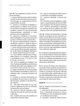 48
Título IV - Da Organização dos Poderes
Art. 49. É da competência exclusiva do Con-
gresso Nacional:
I - resolver definitivamente sobre tratados,
acordos ou atos internacionais que acarre-
tem encargos ou compromissos gravosos
ao patrimônio nacional;
II - autorizar o Presidente da República a
declarar guerra, a celebrar a paz, a permi-
tir que forças estrangeiras transitem pelo
território nacional ou nele permaneçam
temporariamente, ressalvados os casos
previstos em lei complementar;
III - autorizar o Presidente e o Vice-Presi-
dente da República a se ausentarem do País,
quando a ausência exceder a quinze dias;
IV - aprovar o estado de defesa e a interven-
ção federal, autorizar o estado de sítio, ou
suspender qualquer uma dessas medidas;
V - sustar os atos normativos do Poder Exe-
cutivo que exorbitem do poder regulamen-
tar ou dos limites de delegação legislativa;
VI - mudar temporariamente sua sede;
VII - fixar idêntico subsídio para os Depu-
tados Federais e os Senadores, observado
o que dispõem os arts. 37, XI, 39, § 4º, 150,
II, 153, III, e 153, § 2º, I;
VIII - fixar os subsídios do Presidente e do
Vice-PresidentedaRepúblicaedosMinistros
de Estado, observado o que dispõem os arts.
37, XI, 39, § 4º, 150, II, 153, III, e 153, § 2º, I;
IX - julgar anualmente as contas prestadas
pelo Presidente da República e apreciar os
relatórios sobre a execução dos planos de
governo;
X - fiscalizar e controlar, diretamente, ou
por qualquer de suas Casas, os atos do Po-
der Executivo, incluídos os da administra-
ção indireta;
XI - zelar pela preservação de sua com-
petência legislativa em face da atribuição
normativa dos outros Poderes;
XII - apreciar os atos de concessão e reno-
vação de concessão de emissoras de rádio
e televisão;
XIII - escolher dois terços dos membros do
Tribunal de Contas da União;
XIV - aprovar iniciativas do Poder Executi-
vo referentes a atividades nucleares;
XV - autorizar referendo e convocar ple-
biscito;
XVI -autorizar, emterrasindígenas, a explo-
ração e o aproveitamento de recursos hídri-
cos e a pesquisa e lavra de riquezas minerais;
XVII - aprovar, previamente, a alienação
ou concessão de terras públicas com área
superior a dois mil e quinhentos hectares.
Art. 50. A Câmara dos Deputados e o Senado
Federal, ou qualquer de suas comissões, po-
derão convocar Ministro de Estado ou quais-
quertitularesdeórgãosdiretamentesubordi-
nados à Presidência da República para pres-
tarem, pessoalmente, informações sobre as-
sunto previamente determinado, importan-
do em crime de responsabilidade a ausência
sem justificação adequada.
§ 1º OsMinistrosdeEstadopoderãocompare-
cer ao Senado Federal, à Câmara dos Deputa-
dos ou a qualquer de suas comissões, por sua
iniciativa e mediante entendimentos com a
Mesa respectiva, para expor assunto de rele-
vância de seu Ministério.
§ 2º As Mesas da Câmara dos Deputados e
do Senado Federal poderão encaminhar pe-
didos escritos de informação a Ministros de
Estado ou a qualquer das pessoas referidas
no caput deste artigo, importando em crime
de responsabilidade a recusa, ou o não-aten-
dimento, no prazo de trinta dias, bem como
a prestação de informações falsas.
Seção III - Da Câmara dos Deputados
Art. 51. Compete privativamente à Câmara
dos Deputados:
I - autorizar, por dois terços de seus mem-
bros, a instauração de processo contra o
Presidente e o Vice-Presidente da Repúbli-
ca e os Ministros de Estado;
II - proceder à tomada de contas do Presi-
 