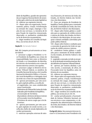 49
Título IV - Da Organização dos Poderes
dente da República, quando não apresenta-
das ao Congresso Nacional dentro de sessen-
ta dias após a abertura da sessão legislativa;
III - elaborar seu regimento interno;
IV - dispor sobre sua organização, funcio-
namento, polícia, criação, transformação
ou extinção dos cargos, empregos e fun-
ções de seus serviços, e a iniciativa de lei
para fixação da respectiva remuneração,
observados os parâmetros estabelecidos
na lei de diretrizes orçamentárias;
V - eleger membros do Conselho da Repú-
blica, nos termos do art. 89, VII.
Seção IV - Do Senado Federal
Art. 52. Compete privativamente ao Sena-
do Federal:
I - processar e julgar o Presidente e o Vi-
ce-Presidente da República nos crimes de
responsabilidade, bem como os Ministros
de Estado e os Comandantes da Marinha,
do Exército e da Aeronáutica nos crimes da
mesma natureza conexos com aqueles;
II - processar e julgar os Ministros do Su-
premo Tribunal Federal, os membros do
Conselho Nacional de Justiça e do Conselho
Nacional do Ministério Público, o Procura-
dor-Geral da República e o Advogado-Geral
da União nos crimes de responsabilidade;
III - aprovar previamente, por voto secre-
to, após argüição pública, a escolha de:
a) magistrados, nos casos estabelecidos
nesta Constituição;
b) MinistrosdoTribunaldeContasdaUnião
indicados pelo Presidente da República;
c) Governador de Território;
d) presidente e diretores do Banco Central;
e) Procurador-Geral da República;
f) titulares de outros cargos que a lei de-
terminar;
IV - aprovar previamente, por voto secre-
to, após argüição em sessão secreta, a es-
colha dos chefes de missão diplomática de
caráter permanente;
V - autorizar operações externas de natu-
reza financeira, de interesse da União, dos
Estados, do Distrito Federal, dos Territó-
rios e dos Municípios;
VI - fixar, por proposta do Presidente da
República, limites globais para o montante
da dívida consolidada da União, dos Esta-
dos, do Distrito Federal e dos Municípios;
VII - dispor sobre limites globais e condi-
ções para as operações de crédito externo
e interno da União, dos Estados, do Distri-
to Federal e dos Municípios, de suas autar-
quias e demais entidades controladas pelo
poder público federal;
VIII - dispor sobre limites e condições para
a concessão de garantia da União em ope-
rações de crédito externo e interno;
IX - estabelecer limites globais e condi-
ções para o montante da dívida mobiliá-
ria dos Estados, do Distrito Federal e dos
Municípios;
X - suspender a execução, no todo ou em par-
te, de lei declarada inconstitucional por deci-
são definitiva do Supremo Tribunal Federal;
XI - aprovar, por maioria absoluta e por
voto secreto, a exoneração, de ofício, do
Procurador-Geral da República antes do
término de seu mandato;
XII - elaborar seu regimento interno;
XIII - dispor sobre sua organização, funcio-
namento, polícia, criação, transformação
ou extinção dos cargos, empregos e fun-
ções de seus serviços, e a iniciativa de lei
para fixação da respectiva remuneração,
observados os parâmetros estabelecidos
na lei de diretrizes orçamentárias;
XIV - eleger membros do Conselho da Re-
pública, nos termos do art. 89, VII.
XV - avaliar periodicamente a funcionali-
dade do Sistema Tributário Nacional, em
sua estrutura e seus componentes, e o de-
sempenho das administrações tributárias
da União, dos Estados e do Distrito Federal
e dos Municípios.
Parágrafo único. Noscasosprevistosnos in-
cisos I e II, funcionará como Presidente o do
 