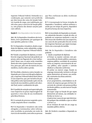 50
Título IV - Da Organização dos Poderes
Supremo Tribunal Federal, limitando-se a
condenação, que somente será proferida
por dois terços dos votos do Senado Fede-
ral, à perda do cargo, com inabilitação, por
oito anos, para o exercício de função públi-
ca, sem prejuízo das demais sanções judi-
ciais cabíveis.
Seção V - Dos Deputados e dos Senadores
Art. 53. Os Deputados e Senadores são invio-
láveis, civil e penalmente, por quaisquer de
suas opiniões, palavras e votos.
§ 1º Os Deputados e Senadores, desde a expe-
dição do diploma, serão submetidos a julga-
mento perante o Supremo Tribunal Federal.
§ 2º Desde a expedição do diploma, os mem-
bros do Congresso Nacional não poderão ser
presos, salvo em flagrante de crime inafian-
çável. Nesse caso, os autos serão remetidos
dentro de vinte e quatro horas à Casa respec-
tiva, para que, pelo voto da maioria de seus
membros, resolva sobre a prisão.
§ 3º Recebida a denúncia contra Senador ou
Deputado,porcrimeocorridoapósadiploma-
ção, o Supremo Tribunal Federal dará ciência
à Casa respectiva, que, por iniciativa de par-
tido político nela representado e pelo voto da
maioria de seus membros, poderá, até a deci-
são final, sustar o andamento da ação.
§ 4º O pedido de sustação será apreciado pela
Casa respectiva no prazo improrrogável de
quarenta e cinco dias do seu recebimento
pela Mesa Diretora.
§ 5º A sustação do processo suspende a pres-
crição, enquanto durar o mandato.
§ 6º Os Deputados e Senadores não serão
obrigados a testemunhar sobre informa-
ções recebidas ou prestadas em razão do
exercício do mandato, nem sobre as pessoas
que lhes confiaram ou deles receberam
informações.
§ 7º A incorporação às Forças Armadas de
Deputados e Senadores, embora militares e
ainda que em tempo de guerra, dependerá
de prévia licença da Casa respectiva.
§ 8º As imunidades de Deputados ou Senado-
res subsistirão durante o estado de sítio, só
podendo ser suspensas mediante o voto de
dois terços dos membros da Casa respectiva,
nos casos de atos praticados fora do recinto
do Congresso Nacional, que sejam incompa-
tíveis com a execução da medida.
Art. 54. Os Deputados e Senadores não
poderão:
I - desde a expedição do diploma:
a) firmar ou manter contrato com pes-
soa jurídica de direito público, autarquia,
empresa pública, sociedade de economia
mista ou empresa concessionária de ser-
viço público, salvo quando o contrato
obedecer a cláusulas uniformes;
b) aceitar ou exercer cargo, função ou
emprego remunerado, inclusive os de que
sejam demissíveis ad nutum, nas entida-
des constantes da alínea anterior;
II - desde a posse:
a) ser proprietários, controladores ou di-
retores de empresa que goze de favor de-
corrente de contrato com pessoa jurídica
de direito público, ou nela exercer função
remunerada;
b) ocupar cargo ou função de que sejam
demissíveis ad nutum, nas entidades re-
feridas no inciso I, a;
c) patrocinar causa em que seja interessa-
da qualquer das entidades a que se refere
o inciso I, a;
d) ser titulares de mais de um cargo ou
mandato público eletivo.
Art. 55. Perderá o mandato o Deputado ou
Senador:
 