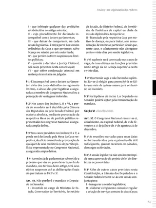 51
Título IV - Da Organização dos Poderes
I - que infringir qualquer das proibições
estabelecidas no artigo anterior;
II - cujo procedimento for declarado in-
compatível com o decoro parlamentar;
III - que deixar de comparecer, em cada
sessão legislativa, à terça parte das sessões
ordinárias da Casa a que pertencer, salvo
licença ou missão por esta autorizada;
IV - que perder ou tiver suspensos os direi-
tos políticos;
V - quando o decretar a Justiça Eleitoral,
nos casos previstos nesta Constituição;
VI - que sofrer condenação criminal em
sentença transitada em julgado.
§ 1º É incompatível com o decoro parlamen-
tar, além dos casos definidos no regimento
interno, o abuso das prerrogativas assegu-
radas a membro do Congresso Nacional ou a
percepção de vantagens indevidas.
§ 2º Nos casos dos incisos I, II e VI, a per-
da do mandato será decidida pela Câmara
dos Deputados ou pelo Senado Federal, por
maioria absoluta, mediante provocação da
respectiva Mesa ou de partido político re-
presentado no Congresso Nacional, assegu-
rada ampla defesa.
§ 3º Nos casos previstos nos incisos III a V, a
perda será declarada pela Mesa da Casa res-
pectiva, de ofício ou mediante provocação de
qualquer de seus membros ou de partido po-
lítico representado no Congresso Nacional,
assegurada ampla defesa.
 § 4º A renúncia de parlamentar submetido a
processo que vise ou possa levar à perda do
mandato, nos termos deste artigo, terá seus
efeitos suspensos até as deliberações finais
de que tratam os §§ 2º e 3º.
Art. 56. Não perderá o mandato o Deputa-
do ou Senador:
I - investido no cargo de Ministro de Es-
tado, Governador de Território, Secretário
de Estado, do Distrito Federal, de Territó-
rio, de Prefeitura de capital ou chefe de
missão diplomática temporária;
II - licenciado pela respectiva Casa por mo-
tivo de doença, ou para tratar, sem remu-
neração, de interesse particular, desde que,
neste caso, o afastamento não ultrapasse
cento e vinte dias por sessão legislativa.
§ 1º O suplente será convocado nos casos de
vaga, de investidura em funções previstas
neste artigo ou de licença superior a cento
e vinte dias.
 § 2º Ocorrendo vaga e não havendo suplen-
te, far-se-á eleição para preenchê-la se fal-
tarem mais de quinze meses para o térmi-
no do mandato.
§ 3º Na hipótese do inciso I, o Deputado ou
Senador poderá optar pela remuneração do
mandato.
Seção VI - Das Reuniões
Art. 57. O Congresso Nacional reunir-se-á,
anualmente, na Capital Federal, de 2 de fe-
vereiro a 17 de julho e de 1º de agosto a 22 de
dezembro.
§ 1º As reuniões marcadas para essas datas
serão transferidas para o primeiro dia útil
subseqüente, quando recaírem em sábados,
domingos ou feriados.
§ 2º A sessão legislativa não será interrompi-
da sem a aprovação do projeto de lei de dire-
trizes orçamentárias.
§ 3º Além de outros casos previstos nesta
Constituição, a Câmara dos Deputados e o
Senado Federal reunir-se-ão em sessão con-
junta para:
I - inaugurar a sessão legislativa;
II - elaborar o regimento comum e regular
a criação de serviços comuns às duas Casas;
 