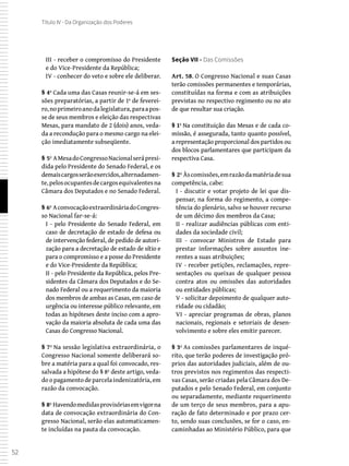 52
Título IV - Da Organização dos Poderes
III - receber o compromisso do Presidente
e do Vice-Presidente da República;
IV - conhecer do veto e sobre ele deliberar.
§ 4º Cada uma das Casas reunir-se-á em ses-
sões preparatórias, a partir de 1º de feverei-
ro,noprimeiroanodalegislatura,paraapos-
se de seus membros e eleição das respectivas
Mesas, para mandato de 2 (dois) anos, veda-
da a recondução para o mesmo cargo na elei-
ção imediatamente subseqüente.
§ 5º AMesadoCongressoNacionalserápresi-
dida pelo Presidente do Senado Federal, e os
demaiscargosserãoexercidos,alternadamen-
te,pelosocupantesdecargosequivalentesna
Câmara dos Deputados e no Senado Federal.
§ 6º AconvocaçãoextraordináriadoCongres-
so Nacional far-se-á:
I - pelo Presidente do Senado Federal, em
caso de decretação de estado de defesa ou
de intervenção federal, de pedido de autori-
zação para a decretação de estado de sítio e
para o compromisso e a posse do Presidente
e do Vice-Presidente da República;
II - pelo Presidente da República, pelos Pre-
sidentes da Câmara dos Deputados e do Se-
nado Federal ou a requerimento da maioria
dos membros de ambas as Casas, em caso de
urgência ou interesse público relevante, em
todas as hipóteses deste inciso com a apro-
vação da maioria absoluta de cada uma das
Casas do Congresso Nacional.
§ 7º Na sessão legislativa extraordinária, o
Congresso Nacional somente deliberará so-
bre a matéria para a qual foi convocado, res-
salvada a hipótese do § 8º deste artigo, veda-
do o pagamento de parcela indenizatória, em
razão da convocação.
§ 8º Havendomedidasprovisóriasemvigorna
data de convocação extraordinária do Con-
gresso Nacional, serão elas automaticamen-
te incluídas na pauta da convocação.
Seção VII - Das Comissões
Art. 58. O Congresso Nacional e suas Casas
terão comissões permanentes e temporárias,
constituídas na forma e com as atribuições
previstas no respectivo regimento ou no ato
de que resultar sua criação.
§ 1º Na constituição das Mesas e de cada co-
missão, é assegurada, tanto quanto possível,
a representação proporcional dos partidos ou
dos blocos parlamentares que participam da
respectiva Casa.
§ 2º Àscomissões,emrazãodamatériadesua
competência, cabe:
I - discutir e votar projeto de lei que dis-
pensar, na forma do regimento, a compe-
tência do plenário, salvo se houver recurso
de um décimo dos membros da Casa;
II - realizar audiências públicas com enti-
dades da sociedade civil;
III - convocar Ministros de Estado para
prestar informações sobre assuntos ine-
rentes a suas atribuições;
IV - receber petições, reclamações, repre-
sentações ou queixas de qualquer pessoa
contra atos ou omissões das autoridades
ou entidades públicas;
V - solicitar depoimento de qualquer auto-
ridade ou cidadão;
VI - apreciar programas de obras, planos
nacionais, regionais e setoriais de desen-
volvimento e sobre eles emitir parecer.
§ 3º As comissões parlamentares de inqué-
rito, que terão poderes de investigação pró-
prios das autoridades judiciais, além de ou-
tros previstos nos regimentos das respecti-
vas Casas, serão criadas pela Câmara dos De-
putados e pelo Senado Federal, em conjunto
ou separadamente, mediante requerimento
de um terço de seus membros, para a apu-
ração de fato determinado e por prazo cer-
to, sendo suas conclusões, se for o caso, en-
caminhadas ao Ministério Público, para que
 