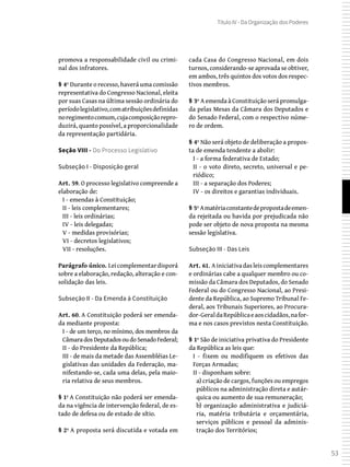 53
Título IV - Da Organização dos Poderes
promova a responsabilidade civil ou crimi-
nal dos infratores.
§ 4º Durante o recesso, haverá uma comissão
representativa do Congresso Nacional, eleita
por suas Casas na última sessão ordinária do
períodolegislativo,comatribuiçõesdefinidas
noregimentocomum,cujacomposiçãorepro-
duzirá, quanto possível, a proporcionalidade
da representação partidária.
Seção VIII - Do Processo Legislativo
Subseção I - Disposição geral
Art. 59. O processo legislativo compreende a
elaboração de:
I - emendas à Constituição;
II - leis complementares;
III - leis ordinárias;
IV - leis delegadas;
V - medidas provisórias;
VI - decretos legislativos;
VII - resoluções.
Parágrafo único. Leicomplementardisporá
sobre a elaboração, redação, alteração e con-
solidação das leis.
Subseção II - Da Emenda à Constituição
Art. 60. A Constituição poderá ser emenda-
da mediante proposta:
I - de um terço, no mínimo, dos membros da
CâmaradosDeputadosoudoSenadoFederal;
II - do Presidente da República;
III - de mais da metade das Assembléias Le-
gislativas das unidades da Federação, ma-
nifestando-se, cada uma delas, pela maio-
ria relativa de seus membros.
§ 1º A Constituição não poderá ser emenda-
da na vigência de intervenção federal, de es-
tado de defesa ou de estado de sítio.
§ 2º A proposta será discutida e votada em
cada Casa do Congresso Nacional, em dois
turnos, considerando-se aprovada se obtiver,
em ambos, três quintos dos votos dos respec-
tivos membros.
§ 3º A emenda à Constituição será promulga-
da pelas Mesas da Câmara dos Deputados e
do Senado Federal, com o respectivo núme-
ro de ordem.
§ 4º Não será objeto de deliberação a propos-
ta de emenda tendente a abolir:
I - a forma federativa de Estado;
II - o voto direto, secreto, universal e pe-
riódico;
III - a separação dos Poderes;
IV - os direitos e garantias individuais.
§ 5º Amatériaconstantedepropostadeemen-
da rejeitada ou havida por prejudicada não
pode ser objeto de nova proposta na mesma
sessão legislativa.
Subseção III - Das Leis
Art. 61. Ainiciativadasleiscomplementares
e ordinárias cabe a qualquer membro ou co-
missão da Câmara dos Deputados, do Senado
Federal ou do Congresso Nacional, ao Presi-
dente da República, ao Supremo Tribunal Fe-
deral, aos Tribunais Superiores, ao Procura-
dor-GeraldaRepúblicaeaoscidadãos,nafor-
ma e nos casos previstos nesta Constituição.
§ 1º São de iniciativa privativa do Presidente
da República as leis que:
I - fixem ou modifiquem os efetivos das
Forças Armadas;
II - disponham sobre:
a) criação de cargos, funções ou empregos
públicos na administração direta e autár-
quica ou aumento de sua remuneração;
b) organização administrativa e judiciá-
ria, matéria tributária e orçamentária,
serviços públicos e pessoal da adminis-
tração dos Territórios;
 