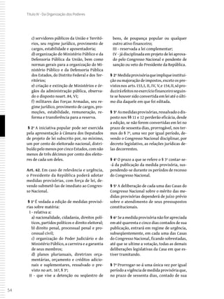 54
Título IV - Da Organização dos Poderes
c) servidores públicos da União e Territó-
rios, seu regime jurídico, provimento de
cargos, estabilidade e aposentadoria;
d) organização do Ministério Público e da
Defensoria Pública da União, bem como
normas gerais para a organização do Mi-
nistério Público e da Defensoria Pública
dos Estados, do Distrito Federal e dos Ter-
ritórios;
e) criação e extinção de Ministérios e ór-
gãos da administração pública, observa-
do o disposto noart. 84, VI;
f) militares das Forças Armadas, seu re-
gime jurídico, provimento de cargos, pro-
moções, estabilidade, remuneração, re-
forma e transferência para a reserva.
 § 2º A iniciativa popular pode ser exercida
pela apresentação à Câmara dos Deputados
de projeto de lei subscrito por, no mínimo,
um por cento do eleitorado nacional, distri-
buído pelo menos por cinco Estados, com não
menos de três décimos por cento dos eleito-
res de cada um deles.
Art. 62. Em caso de relevância e urgência,
o Presidente da República poderá adotar
medidas provisórias, com força de lei, de-
vendo submetê-las de imediato ao Congres-
so Nacional.
 § 1º É vedada a edição de medidas provisó-
rias sobre matéria:
I - relativa a:
a) nacionalidade, cidadania, direitos polí-
ticos, partidos políticos e direito eleitoral;
b) direito penal, processual penal e pro-
cessual civil;
c) organização do Poder Judiciário e do
Ministério Público, a carreira e a garantia
de seus membros;
d) planos plurianuais, diretrizes orça-
mentárias, orçamento e créditos adicio-
nais e suplementares, ressalvado o pre-
visto no art. 167, § 3º;
II - que vise a detenção ou seqüestro de
bens, de poupança popular ou qualquer
outro ativo financeiro;
III - reservada a lei complementar;
IV - já disciplinada em projeto de lei aprova-
do pelo Congresso Nacional e pendente de
sanção ou veto do Presidente da República.
§ 2º Medidaprovisóriaqueimpliqueinstitui-
ção ou majoração de impostos, exceto os pre-
vistosnos arts.153,I, II, IV, V,e 154,II,sópro-
duziráefeitosnoexercíciofinanceiroseguin-
te se houver sido convertida em lei até o últi-
mo dia daquele em que foi editada.
§ 3º Asmedidasprovisórias,ressalvadoodis-
posto nos §§ 11 e 12 perderão eficácia, desde
a edição, se não forem convertidas em lei no
prazo de sessenta dias, prorrogável, nos ter-
mos do § 7º, uma vez por igual período, de-
vendo o Congresso Nacional disciplinar, por
decreto legislativo, as relações jurídicas de-
las decorrentes.
§ 4º O prazo a que se refere o § 3º contar-se-
-á da publicação da medida provisória, sus-
pendendo-se durante os períodos de recesso
do Congresso Nacional.
§ 5º A deliberação de cada uma das Casas do
Congresso Nacional sobre o mérito das me-
didas provisórias dependerá de juízo prévio
sobre o atendimento de seus pressupostos
constitucionais.
§ 6º Seamedidaprovisórianãoforapreciada
em até quarenta e cinco dias contados de sua
publicação, entrará em regime de urgência,
subseqüentemente, em cada uma das Casas
do Congresso Nacional, ficando sobrestadas,
até que se ultime a votação, todas as demais
deliberações legislativas da Casa em que es-
tiver tramitando.
§ 7º Prorrogar-se-á uma única vez por igual
período a vigência de medida provisória que,
no prazo de sessenta dias, contado de sua
 