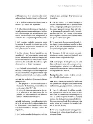 55
Título IV - Da Organização dos Poderes
publicação, não tiver a sua votação encer-
rada nas duas Casas do Congresso Nacional.
§ 8º Asmedidasprovisóriasterãosuavotação
iniciada na Câmara dos Deputados.
§ 9º Caberá à comissão mista de Deputados e
Senadoresexaminarasmedidasprovisóriase
sobreelasemitirparecer,antesdeseremapre-
ciadas, em sessão separada, pelo plenário de
cada uma das Casas do Congresso Nacional.
§ 10. É vedada a reedição, na mesma sessão
legislativa, de medida provisória que tenha
sido rejeitada ou que tenha perdido sua efi-
cácia por decurso de prazo.
§ 11. Não editado o decreto legislativo a que
se refere o § 3º até sessenta dias após a rejei-
ção ou perda de eficácia de medida provisó-
ria,asrelaçõesjurídicasconstituídasedecor-
rentes de atos praticados durante sua vigên-
cia conservar-se-ão por ela regidas.
§ 12. Aprovadoprojetodeleideconversãoal-
terando o texto original da medida provisó-
ria,estamanter-se-áintegralmenteemvigor
até que seja sancionado ou vetado o projeto.
Art. 63. Não será admitido aumento da des-
pesa prevista:
I - nos projetos de iniciativa exclusiva do
Presidente da República, ressalvado o dis-
posto no art. 166, §§ 3ºe 4º;
II - nos projetos sobre organização dos ser-
viços administrativos da Câmara dos De-
putados, do Senado Federal, dos tribunais
federais e do Ministério Público.
Art. 64. A discussão e votação dos projetos
de lei de iniciativa do Presidente da Repúbli-
ca, do Supremo Tribunal Federal e dos Tribu-
nais Superiores terão início na Câmara dos
Deputados.
§ 1º OPresidentedaRepúblicapoderásolicitar
urgência para apreciação de projetos de sua
iniciativa.
§ 2º Se, no caso do § 1º, a Câmara dos Deputa-
dos e o Senado Federal não se manifestarem
sobre a proposição, cada qual sucessivamen-
te, em até quarenta e cinco dias, sobrestar-
-se-ão todas as demais deliberações legislati-
vas da respectiva Casa, com exceção das que
tenham prazo constitucional determinado,
até que se ultime a votação.
§ 3º A apreciação das emendas do Senado Fe-
deral pela Câmara dos Deputados far-se-á no
prazo de dez dias, observado quanto ao mais
o disposto no parágrafo anterior.
§ 4º Os prazos do § 2º não correm nos perío-
dos de recesso do Congresso Nacional, nem
se aplicam aos projetos de código.
Art. 65. O projeto de lei aprovado por uma
Casa será revisto pela outra, em um só tur-
no de discussão e votação, e enviado à sanção
oupromulgação,seaCasarevisoraoaprovar,
ou arquivado, se o rejeitar.
Parágrafo único. Sendo o projeto emenda-
do, voltará à Casa iniciadora.
Art. 66. ACasanaqualtenhasidoconcluídaa
votaçãoenviaráoprojetodeleiaoPresidente
daRepública,que,aquiescendo,osancionará.
§ 1º Se o Presidente da República conside-
rar o projeto, no todo ou em parte, incons-
titucional ou contrário ao interesse público,
vetá-lo-á total ou parcialmente, no prazo de
quinze dias úteis, contados da data do rece-
bimento, e comunicará, dentro de quarenta
e oito horas, ao Presidente do Senado Fede-
ral os motivos do veto.
§ 2º O veto parcial somente abrangerá tex-
to integral de artigo, de parágrafo, de inci-
so ou de alínea.
 
