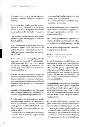 56
Título IV - Da Organização dos Poderes
§ 3º Decorrido o prazo de quinze dias, o si-
lêncio do Presidente da República importa-
rá sanção.
§ 4º Ovetoseráapreciadoemsessãoconjunta,
dentro de trinta dias a contar de seu recebi-
mento, só podendo ser rejeitado pelo voto da
maioria absoluta dos Deputados e Senadores.
 § 5º Se o veto não for mantido, será o proje-
to enviado, para promulgação, ao Presiden-
te da República.
§ 6º Esgotado sem deliberação o prazo es-
tabelecido no §4º, o veto será colocado na
ordem do dia da sessão imediata, sobres-
tadas as demais proposições, até sua vo-
tação final.
§ 7º Se a lei não for promulgada dentro de
quarenta e oito horas pelo Presidente da Re-
pública, nos casos dos §§ 3º e 5º, o Presidente
do Senado a promulgará, e, se este não o fi-
zer em igual prazo, caberá ao Vice-Presiden-
te do Senado fazê-lo.
Art. 67. A matéria constante de projeto de
lei rejeitado somente poderá constituir obje-
to de novo projeto, na mesma sessão legisla-
tiva, mediante proposta da maioria absoluta
dos membros de qualquer das Casas do Con-
gresso Nacional.
Art. 68. As leis delegadas serão elaboradas
pelo Presidente da República, que deverá so-
licitar a delegação ao Congresso Nacional.
§ 1º Não serão objeto de delegação os atos de
competência exclusiva do Congresso Nacio-
nal, os de competência privativa da Câmara
dos Deputados ou do Senado Federal, a ma-
téria reservada à lei complementar, nem a le-
gislação sobre:
I - organização do Poder Judiciário e do Mi-
nistério Público, a carreira e a garantia de
seus membros;
II - nacionalidade, cidadania, direitos indi-
viduais, políticos e eleitorais;
III - planos plurianuais, diretrizes orça-
mentárias e orçamentos.
§ 2º A delegação ao Presidente da República
terá a forma de resolução do Congresso Na-
cional,queespecificaráseuconteúdoeoster-
mos de seu exercício.
§ 3º Searesoluçãodeterminaraapreciaçãodo
projeto pelo Congresso Nacional, este a fará
em votação única, vedada qualquer emenda.
Art. 69. As leis complementares serão apro-
vadas por maioria absoluta.
Seção IX - Da Fiscalização Contábil,
Financeira e Orçamentária
Art. 70. A fiscalização contábil, financeira,
orçamentária, operacional e patrimonial da
União e das entidades da administração di-
reta e indireta, quanto à legalidade, legiti-
midade, economicidade, aplicação das sub-
venções e renúncia de receitas, será exerci-
da pelo Congresso Nacional, mediante con-
trole externo, e pelo sistema de controle in-
terno de cada Poder.
Parágrafo único. Prestará contas qualquer
pessoa física ou jurídica, pública ou privada,
que utilize, arrecade, guarde, gerencie ou
administre dinheiros, bens e valores públi-
cos ou pelos quais a União responda, ou que,
em nome desta, assuma obrigações de natu-
reza pecuniária.
Art. 71. O controle externo, a cargo do Con-
gressoNacional,seráexercidocomoauxíliodo
TribunaldeContasdaUnião,aoqualcompete:
I - apreciar as contas prestadas anualmente
pelo Presidente da República, mediante pa-
recer prévio, que deverá ser elaborado em
sessenta dias a contar de seu recebimento;
II - julgar as contas dos administradores e
 