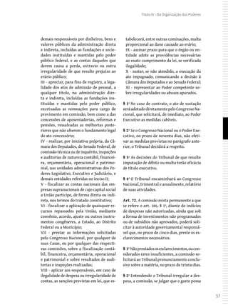 57
Título IV - Da Organização dos Poderes
demais responsáveis por dinheiros, bens e
valores públicos da administração direta
e indireta, incluídas as fundações e socie-
dades instituídas e mantidas pelo poder
público federal, e as contas daqueles que
derem causa a perda, extravio ou outra
irregularidade de que resulte prejuízo ao
erário público;
III - apreciar, para fins de registro, a lega-
lidade dos atos de admissão de pessoal, a
qualquer título, na administração dire-
ta e indireta, incluídas as fundações ins-
tituídas e mantidas pelo poder público,
excetuadas as nomeações para cargo de
provimento em comissão, bem como a das
concessões de aposentadorias, reformas e
pensões, ressalvadas as melhorias poste-
riores que não alterem o fundamento legal
do ato concessório;
IV - realizar, por iniciativa própria, da Câ-
mara dos Deputados, do Senado Federal, de
comissão técnica ou de inquérito, inspeções
e auditorias de natureza contábil, financei-
ra, orçamentária, operacional e patrimo-
nial, nas unidades administrativas dos Po-
deres Legislativo, Executivo e Judiciário, e
demais entidades referidas no inciso II;
V - fiscalizar as contas nacionais das em-
presas supranacionais de cujo capital social
a União participe, de forma direta ou indi-
reta, nos termos do tratado constitutivo;
VI - fiscalizar a aplicação de quaisquer re-
cursos repassados pela União, mediante
convênio, acordo, ajuste ou outros instru-
mentos congêneres, a Estado, ao Distrito
Federal ou a Município;
VII - prestar as informações solicitadas
pelo Congresso Nacional, por qualquer de
suas Casas, ou por qualquer das respecti-
vas comissões, sobre a fiscalização contá-
bil, financeira, orçamentária, operacional
e patrimonial e sobre resultados de audi-
torias e inspeções realizadas;
VIII - aplicar aos responsáveis, em caso de
ilegalidade de despesa ou irregularidade de
contas, as sanções previstas em lei, que es-
tabelecerá, entre outras cominações, multa
proporcional ao dano causado ao erário;
IX - assinar prazo para que o órgão ou en-
tidade adote as providências necessárias
ao exato cumprimento da lei, se verificada
ilegalidade;
X - sustar, se não atendido, a execução do
ato impugnado, comunicando a decisão à
Câmara dos Deputados e ao Senado Federal;
XI - representar ao Poder competente so-
bre irregularidades ou abusos apurados.
§ 1º No caso de contrato, o ato de sustação
seráadotadodiretamentepeloCongressoNa-
cional, que solicitará, de imediato, ao Poder
Executivo as medidas cabíveis.
§ 2º Se o Congresso Nacional ou o Poder Exe-
cutivo, no prazo de noventa dias, não efeti-
var as medidas previstas no parágrafo ante-
rior, o Tribunal decidirá a respeito.
§ 3º As decisões do Tribunal de que resulte
imputação de débito ou multa terão eficácia
de título executivo.
§ 4º O Tribunal encaminhará ao Congresso
Nacional, trimestral e anualmente, relatório
de suas atividades.
Art. 72. A comissão mista permanente a que
se refere o art. 166, § 1º, diante de indícios
de despesas não autorizadas, ainda que sob
a forma de investimentos não programados
ou de subsídios não aprovados, poderá soli-
citar à autoridade governamental responsá-
vel que, no prazo de cinco dias, preste os es-
clarecimentos necessários.
§ 1º Nãoprestadososesclarecimentos,oucon-
siderados estes insuficientes, a comissão so-
licitará ao Tribunal pronunciamento conclu-
sivo sobre a matéria, no prazo de trinta dias.
§ 2º Entendendo o Tribunal irregular a des-
pesa, a comissão, se julgar que o gasto possa
 