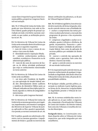 58
Título IV - Da Organização dos Poderes
causar dano irreparável ou grave lesão à eco-
nomia pública, proporá ao Congresso Nacio-
nal sua sustação.
Art. 73. O Tribunal de Contas da União, inte-
grado por nove Ministros, tem sede no Dis-
trito Federal, quadro próprio de pessoal e ju-
risdição em todo o território nacional, exer-
cendo, no que couber, as atribuições previs-
tas no art. 96.
§ 1º Os Ministros do Tribunal de Contas da
Uniãoserãonomeadosdentrebrasileirosque
satisfaçam os seguintes requisitos:
I - mais de trinta e cinco e menos de ses-
senta e cinco anos de idade;
II - idoneidade moral e reputação ilibada;
III - notórios conhecimentos jurídicos,
contábeis, econômicos e financeiros ou de
administração pública;
IV - mais de dez anos de exercício de fun-
ção ou de efetiva atividade profissional
que exija os conhecimentos mencionados
no inciso anterior.
§ 2º Os Ministros do Tribunal de Contas da
União serão escolhidos:
I - um terço pelo Presidente da Repúbli-
ca, com aprovação do Senado Federal, sen-
do dois alternadamente dentre auditores
e membros do Ministério Público junto ao
Tribunal, indicados em lista tríplice pelo Tri-
bunal, segundo os critérios de antiguidade e
merecimento;
II - dois terços pelo Congresso Nacional.
§ 3º Os Ministros do Tribunal de Contas da
Uniãoterãoasmesmasgarantias,prerrogati-
vas,impedimentos,vencimentosevantagens
dos Ministros do Superior Tribunal de Justi-
ça, aplicando-se-lhes, quanto à aposentado-
riaepensão,asnormasconstantesdo art.40.
§ 4º O auditor, quando em substituição a Mi-
nistro, terá as mesmas garantias e impedi-
mentos do titular e, quando no exercício das
demais atribuições da judicatura, as de juiz
de Tribunal Regional Federal.
Art. 74. OsPoderesLegislativo,ExecutivoeJu-
diciáriomanterão,deformaintegrada,siste-
ma de controle interno com a finalidade de:
I - avaliar o cumprimento das metas pre-
vistas no plano plurianual, a execução dos
programas de governo e dos orçamentos
da União;
II - comprovar a legalidade e avaliar os re-
sultados, quanto à eficácia e eficiência, da
gestão orçamentária, financeira e patri-
monial nos órgãos e entidades da adminis-
tração federal, bem como da aplicação de
recursos públicos por entidades de direito
privado;
III - exercer o controle das operações de
crédito, avais e garantias, bem como dos
direitos e haveres da União;
IV - apoiar o controle externo no exercício
de sua missão institucional.
§ 1º Osresponsáveispelocontroleinterno,ao
tomarem conhecimento de qualquer irregu-
laridade ou ilegalidade, dela darão ciência ao
TribunaldeContasdaUnião,sobpenaderes-
ponsabilidade solidária.
§ 2º Qualquer cidadão, partido político, as-
sociação ou sindicato é parte legítima para,
na forma da lei, denunciar irregularidades
ou ilegalidades perante o Tribunal de Con-
tas da União.
Art. 75. As normas estabelecidas nesta Se-
ção aplicam-se, no que couber, à organiza-
ção, composição e fiscalização dos Tribunais
de Contas dos Estados e do Distrito Federal,
bem como dos Tribunais e Conselhos de Con-
tas dos Municípios.
Parágrafo único. As Constituições esta-
duais disporão sobre os Tribunais de Contas
respectivos, que serão integrados por sete
conselheiros.
 