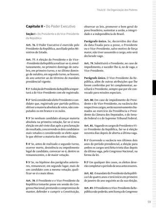 59
Título IV - Da Organização dos Poderes
Capítulo II - Do Poder Executivo
Seção I - Do Presidente e do Vice-Presidente
da República
Art. 76. O Poder Executivo é exercido pelo
Presidente da República, auxiliado pelos Mi-
nistros de Estado.
Art. 77. A eleição do Presidente e do Vice-
-PresidentedaRepúblicarealizar-se-á,simul-
taneamente, no primeiro domingo de outu-
bro, em primeiro turno, e no último domin-
go de outubro, em segundo turno, se houver,
do ano anterior ao do término do mandato
presidencial vigente.
§ 1º AeleiçãodoPresidentedaRepúblicaimpor-
tará a do Vice-Presidente com ele registrado.
§ 2º SeráconsideradoeleitoPresidenteocan-
didato que, registrado por partido político,
obtiveramaioriaabsolutadevotos,nãocom-
putados os em branco e os nulos.
§ 3º Se nenhum candidato alcançar maioria
absoluta na primeira votação, far-se-á nova
eleição em até vinte dias após a proclamação
doresultado,concorrendoosdoiscandidatos
mais votados e considerando-se eleito aque-
le que obtiver a maioria dos votos válidos.
§ 4º Se, antes de realizado o segundo turno,
ocorrer morte, desistência ou impedimento
legal de candidato, convocar-se-á, dentre os
remanescentes, o de maior votação.
§ 5º Se, na hipótese dos parágrafos anterio-
res, remanescer, em segundo lugar, mais de
um candidato com a mesma votação, quali-
ficar-se-á o mais idoso.
Art. 78. O Presidente e o Vice-Presidente da
República tomarão posse em sessão do Con-
gressoNacional,prestandoocompromissode
manter, defender e cumprir a Constituição,
observar as leis, promover o bem geral do
povo brasileiro, sustentar a união, a integri-
dade e a independência do Brasil.
Parágrafo único. Se, decorridos dez dias
da data fixada para a posse, o Presidente
ou o Vice-Presidente, salvo motivo de força
maior, não tiver assumido o cargo, este será
declarado vago.
Art. 79. Substituirá o Presidente, no caso de
impedimento, e suceder-lhe-á, no de vaga, o
Vice-Presidente.
Parágrafo único. O Vice-Presidente da Re-
pública, além de outras atribuições que lhe
forem conferidas por lei complementar, au-
xiliará o Presidente, sempre que por ele con-
vocado para missões especiais.
Art. 80. Em caso de impedimento do Presi-
dente e do Vice-Presidente, ou vacância dos
respectivoscargos,serãosucessivamentecha-
mados ao exercício da Presidência o Presi-
dente da Câmara dos Deputados, o do Sena-
do Federal e o do Supremo Tribunal Federal.
Art. 81. VagandooscargosdePresidenteeVi-
ce-Presidente da República, far-se-á eleição
noventa dias depois de aberta a última vaga.
§ 1º Ocorrendo a vacância nos últimos dois
anos do período presidencial, a eleição para
ambos os cargos será feita trinta dias depois
da última vaga, pelo Congresso Nacional, na
forma da lei.
§ 2º Em qualquer dos casos, os eleitos deve-
rãocompletaroperíododeseusantecessores.
Art. 82. OmandatodoPresidentedaRepúbli-
ca é de quatro anos e terá início em primeiro
de janeiro do ano seguinte ao da sua eleição.
Art. 83. OPresidenteeoVice-PresidentedaRe-
públicanãopoderão,semlicençadoCongresso
 