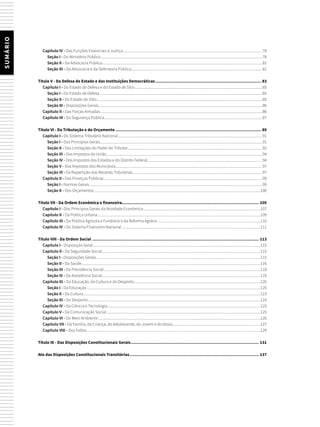 SUMÁRIO
Capítulo IV - Das Funções Essenciais à Justiça.....................................................................................................................................................78
Seção I - Do Ministério Público............................................................................................................................................................................78
Seção II - Da Advocacia Pública..........................................................................................................................................................................81
Seção III - Da Advocacia e da Defensoria Pública............................................................................................................................................81
Título V - Da Defesa do Estado e das Instituições Democráticas................................................................................... 83
Capítulo I - Do Estado de Defesa e do Estado de Sítio........................................................................................................................................85
Seção I - Do Estado de Defesa..............................................................................................................................................................................85
Seção II - Do Estado de Sítio................................................................................................................................................................................85
Seção III - Disposições Gerais...............................................................................................................................................................................86
Capítulo II - Das Forças Armadas.............................................................................................................................................................................86
Capítulo III - Da Segurança Pública.........................................................................................................................................................................87
Título VI - Da Tributação e do Orçamento.................................................................................................................. 89
Capítulo I - Do Sistema Tributário Nacional..........................................................................................................................................................91
Seção I - Dos Princípios Gerais.............................................................................................................................................................................91
Seção II - Das Limitações do Poder de Tributar...............................................................................................................................................92
Seção III - Dos Impostos da União......................................................................................................................................................................94
Seção IV - Dos Impostos dos Estados e do Distrito Federal...........................................................................................................................94
Seção V - Dos Impostos dos Municípios............................................................................................................................................................97
Seção VI - Da Repartição das Receitas Tributárias..........................................................................................................................................97
Capítulo II - Das Finanças Públicas.........................................................................................................................................................................99
Seção I - Normas Gerais........................................................................................................................................................................................99
Seção II - Dos Orçamentos..................................................................................................................................................................................100
Título VII - Da Ordem Econômica e financeira.......................................................................................................... 105
Capítulo I - Dos Princípios Gerais da Atividade Econômica.............................................................................................................................107
Capítulo II - Da Política Urbana..............................................................................................................................................................................109
Capítulo III - Da Política Agrícola e Fundiária e da Reforma Agrária..............................................................................................................110
Capítulo IV - Do Sistema Financeiro Nacional....................................................................................................................................................111
Título VIII - Da Ordem Social.................................................................................................................................. 113
Capítulo I - Disposição Geral...................................................................................................................................................................................115
Capítulo II - Da Seguridade Social.........................................................................................................................................................................115
Seção I - Disposições Gerais...............................................................................................................................................................................115
Seção II - Da Saúde..............................................................................................................................................................................................116
Seção III - Da Previdência Social.......................................................................................................................................................................118
Seção IV - Da Assistência Social........................................................................................................................................................................119
Capítulo III - Da Educação, da Cultura e do Desporto.......................................................................................................................................120
Seção I - Da Educação.........................................................................................................................................................................................120
Seção II - Da Cultura.............................................................................................................................................................................................123
Seção III - Do Desporto........................................................................................................................................................................................124
Capítulo IV - Da Ciência e Tecnologia...................................................................................................................................................................125
Capítulo V - Da Comunicação Social....................................................................................................................................................................125
Capítulo VI - Do Meio Ambiente.............................................................................................................................................................................126
Capítulo VII - Da Família, da Criança, do Adolescente, do Jovem e do Idoso..............................................................................................127
Capítulo VIII - Dos Índios.........................................................................................................................................................................................129
Título IX - Das Disposições Constitucionais Gerais.................................................................................................... 131
Ato das Disposições Constitucionais Transitórias..................................................................................................... 137
 