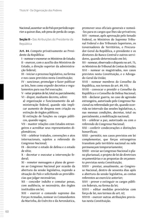 60
Título IV - Da Organização dos Poderes
Nacional,ausentar-sedoPaísporperíodosupe-
rior a quinze dias, sob pena de perda do cargo.
Seção II - Das Atribuições do Presidente da
República
Art. 84. Compete privativamente ao Presi-
dente da República:
I - nomear e exonerar os Ministros de Estado;
II - exercer, com o auxílio dos Ministros de
Estado, a direção superior da administra-
ção federal;
III - iniciar o processo legislativo, na forma
e nos casos previstos nesta Constituição;
IV - sancionar, promulgar e fazer publicar
as leis, bem como expedir decretos e regu-
lamentos para sua fiel execução;
V -vetarprojetosdelei,totalouparcialmente;
VI - dispor, mediante decreto, sobre:
a) organização e funcionamento da ad-
ministração federal, quando não impli-
car aumento de despesa nem criação ou
extinção de órgãos públicos;
b) extinção de funções ou cargos públi-
cos, quando vagos;
VII - manter relações com Estados estran-
geiros e acreditar seus representantes di-
plomáticos;
VIII - celebrar tratados, convenções e atos
internacionais, sujeitos a referendo do
Congresso Nacional;
IX - decretar o estado de defesa e o estado
de sítio;
X - decretar e executar a intervenção fe-
deral;
XI - remeter mensagem e plano de gover-
no ao Congresso Nacional por ocasião da
abertura da sessão legislativa, expondo a
situação do País e solicitando as providên-
cias que julgar necessárias;
XII - conceder indulto e comutar penas,
com audiência, se necessário, dos órgãos
instituídos em lei;
XIII - exercer o comando supremo das
Forças Armadas, nomear os Comandantes
da Marinha, do Exército e da Aeronáutica,
promover seus oficiais-generais e nomeá-
-los para os cargos que lhes são privativos;
XIV - nomear, após aprovação pelo Senado
Federal, os Ministros do Supremo Tribu-
nal Federal e dos Tribunais Superiores, os
Governadores de Territórios, o Procura-
dor-Geral da República, o presidente e os
diretores do Banco Central e outros servi-
dores, quando determinado em lei;
XV -nomear,observadoodispostono art.73,
os Ministros do Tribunal de Contas da União;
XVI - nomear os magistrados, nos casos
previstos nesta Constituição, e o Advoga-
do-Geral da União;
XVII - nomear membros do Conselho da
República, nos termos do art. 89, VII;
XVIII - convocar e presidir o Conselho da
República e o Conselho de Defesa Nacional;
XIX - declarar guerra, no caso de agressão
estrangeira, autorizado pelo Congresso Na-
cional ou referendado por ele, quando ocor-
rida no intervalo das sessões legislativas, e,
nas mesmas condições, decretar, total ou
parcialmente, a mobilização nacional;
XX - celebrar a paz, autorizado ou com o
referendo do Congresso Nacional;
XXI - conferir condecorações e distinções
honoríficas;
XXII - permitir, nos casos previstos em lei
complementar, que forças estrangeiras
transitem pelo território nacional ou nele
permaneçam temporariamente;
XXIII - enviar ao Congresso Nacional o pla-
no plurianual, o projeto de lei de diretrizes
orçamentárias e as propostas de orçamen-
to previstas nesta Constituição;
XXIV - prestar, anualmente, ao Congres-
so Nacional, dentro de sessenta dias após
a abertura da sessão legislativa, as contas
referentes ao exercício anterior;
XXV - prover e extinguir os cargos públi-
cos federais, na forma da lei;
XXVI - editar medidas provisórias com
força de lei, nos termos do art. 62;
XXVII - exercer outras atribuições previs-
tas nesta Constituição.
 