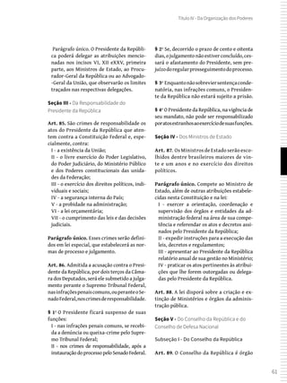 61
Título IV - Da Organização dos Poderes
 Parágrafo único. O Presidente da Repúbli-
ca poderá delegar as atribuições mencio-
nadas nos incisos VI, XII eXXV, primeira
parte, aos Ministros de Estado, ao Procu-
rador-Geral da República ou ao Advogado-
-Geral da União, que observarão os limites
traçados nas respectivas delegações.
Seção III - Da Responsabilidade do
Presidente da República
Art. 85. São crimes de responsabilidade os
atos do Presidente da República que aten-
tem contra a Constituição Federal e, espe-
cialmente, contra:
I - a existência da União;
II - o livre exercício do Poder Legislativo,
do Poder Judiciário, do Ministério Público
e dos Poderes constitucionais das unida-
des da Federação;
III - o exercício dos direitos políticos, indi-
viduais e sociais;
IV - a segurança interna do País;
V - a probidade na administração;
VI - a lei orçamentária;
VII - o cumprimento das leis e das decisões
judiciais.
Parágrafo único. Esses crimes serão defini-
dos em lei especial, que estabelecerá as nor-
mas de processo e julgamento.
Art. 86. Admitida a acusação contra o Presi-
dente da República, por dois terços da Câma-
ra dos Deputados, será ele submetido a julga-
mento perante o Supremo Tribunal Federal,
nasinfraçõespenaiscomuns,ouperanteoSe-
nadoFederal,noscrimesderesponsabilidade.
§ 1º O Presidente ficará suspenso de suas
funções:
I - nas infrações penais comuns, se recebi-
da a denúncia ou queixa-crime pelo Supre-
mo Tribunal Federal;
II - nos crimes de responsabilidade, após a
instauração do processo pelo Senado Federal.
§ 2º Se, decorrido o prazo de cento e oitenta
dias,ojulgamentonãoestiverconcluído,ces-
sará o afastamento do Presidente, sem pre-
juízodoregularprosseguimentodoprocesso.
§ 3º Enquantonãosobreviersentençaconde-
natória, nas infrações comuns, o Presiden-
te da República não estará sujeito a prisão.
§ 4º O Presidente da República, na vigência de
seu mandato, não pode ser responsabilizado
poratosestranhosaoexercíciodesuasfunções.
Seção IV - Dos Ministros de Estado
Art. 87. Os Ministros de Estado serão esco-
lhidos dentre brasileiros maiores de vin-
te e um anos e no exercício dos direitos
políticos.
Parágrafo único. Compete ao Ministro de
Estado, além de outras atribuições estabele-
cidas nesta Constituição e na lei:
I - exercer a orientação, coordenação e
supervisão dos órgãos e entidades da ad-
ministração federal na área de sua compe-
tência e referendar os atos e decretos assi-
nados pelo Presidente da República;
II - expedir instruções para a execução das
leis, decretos e regulamentos;
III - apresentar ao Presidente da República
relatório anual de sua gestão no Ministério;
IV - praticar os atos pertinentes às atribui-
ções que lhe forem outorgadas ou delega-
das pelo Presidente da República.
Art. 88. A lei disporá sobre a criação e ex-
tinção de Ministérios e órgãos da adminis-
tração pública.
Seção V - Do Conselho da República e do
Conselho de Defesa Nacional
Subseção I - Do Conselho da República
Art. 89. O Conselho da República é órgão
 