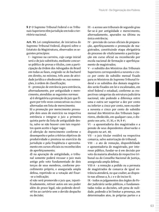 63
Título IV - Da Organização dos Poderes
§ 2º O Supremo Tribunal Federal e os Tribu-
nais Superiores têm jurisdição em todo o ter-
ritório nacional.
Art. 93. Lei complementar, de iniciativa do
Supremo Tribunal Federal, disporá sobre o
Estatuto da Magistratura, observados os se-
guintes princípios:
I - ingresso na carreira, cujo cargo inicial
será o de juiz substituto, mediante concur-
so público de provas e títulos, com a parti-
cipação da Ordem dos Advogados do Brasil
em todas as fases, exigindo-se do bacharel
em direito, no mínimo, três anos de ativi-
dade jurídica e obedecendo-se, nas nomea-
ções, à ordem de classificação;
II - promoção de entrância para entrância,
alternadamente, por antiguidade e mere-
cimento, atendidas as seguintes normas:
a) é obrigatória a promoção do juiz que fi-
gure por três vezes consecutivas ou cinco
alternadas em lista de merecimento;
b) a promoção por merecimento pressu-
põe dois anos de exercício na respectiva
entrância e integrar o juiz a primeira
quinta parte da lista de antiguidade des-
ta, salvo se não houver com tais requisi-
tos quem aceite o lugar vago;
c) aferição do merecimento conforme o
desempenho e pelos critérios objetivos de
produtividade e presteza no exercício da
jurisdição e pela freqüência e aproveita-
mento em cursos oficiais ou reconhecidos
de aperfeiçoamento;
d) na apuração de antigüidade, o tribu-
nal somente poderá recusar o juiz mais
antigo pelo voto fundamentado de dois
terços de seus membros, conforme pro-
cedimento próprio, e assegurada ampla
defesa, repetindo-se a votação até fixar-
-se a indicação;
e) não será promovido o juiz que, injusti-
ficadamente, retiver autos em seu poder
além do prazo legal, não podendo devol-
vê-los ao cartório sem o devido despacho
ou decisão;
III - o acesso aos tribunais de segundo grau
far-se-á por antigüidade e merecimento,
alternadamente, apurados na última ou
única entrância;
IV - previsão de cursos oficiais de prepara-
ção, aperfeiçoamento e promoção de ma-
gistrados, constituindo etapa obrigatória
do processo de vitaliciamento a participa-
ção em curso oficial ou reconhecido por
escola nacional de formação e aperfeiçoa-
mento de magistrados;
V - o subsídio dos Ministros dos Tribunais
Superiores corresponderá a noventa e cin-
co por cento do subsídio mensal fixado
para os Ministros do Supremo Tribunal Fe-
deral e os subsídios dos demais magistra-
dos serão fixados em lei e escalonados, em
nível federal e estadual, conforme as res-
pectivas categorias da estrutura judiciária
nacional, não podendo a diferença entre
uma e outra ser superior a dez por cento
ou inferior a cinco por cento, nem exceder
a noventa e cinco por cento do subsídio
mensal dos Ministros dos Tribunais Supe-
riores, obedecido, em qualquer caso, o dis-
posto nos arts. 37, XI, e 39, § 4º;
VI - a aposentadoria dos magistrados e a
pensão de seus dependentes observarão o
disposto no art. 40;
VII - o juiz titular residirá na respectiva
comarca, salvo autorização do tribunal;
VIII - o ato de remoção, disponibilidade
e aposentadoria do magistrado, por inte-
resse público, fundar-se-á em decisão por
voto da maioria absoluta do respectivo tri-
bunal ou do Conselho Nacional de Justiça,
assegurada ampla defesa;
VIII-A - a remoção a pedido ou a permuta
de magistrados de comarca de igual en-
trância atenderá, no que couber, ao dispos-
to nas alíneas a, b, c e e do inciso II;
IX - todos os julgamentos dos órgãos do Po-
der Judiciário serão públicos, e fundamen-
tadas todas as decisões, sob pena de nuli-
dade, podendo a lei limitar a presença, em
determinados atos, às próprias partes e a
 
