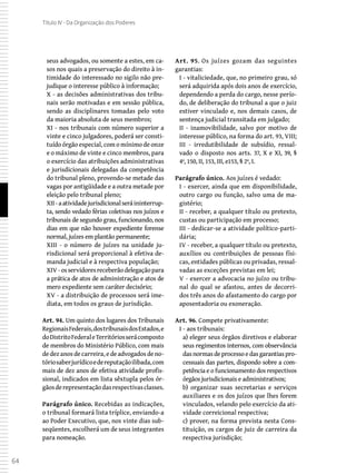 64
Título IV - Da Organização dos Poderes
seus advogados, ou somente a estes, em ca-
sos nos quais a preservação do direito à in-
timidade do interessado no sigilo não pre-
judique o interesse público à informação;
X - as decisões administrativas dos tribu-
nais serão motivadas e em sessão pública,
sendo as disciplinares tomadas pelo voto
da maioria absoluta de seus membros;
XI - nos tribunais com número superior a
vinte e cinco julgadores, poderá ser consti-
tuído órgão especial, com o mínimo de onze
e o máximo de vinte e cinco membros, para
o exercício das atribuições administrativas
e jurisdicionais delegadas da competência
do tribunal pleno, provendo-se metade das
vagas por antigüidade e a outra metade por
eleição pelo tribunal pleno;
XII -aatividadejurisdicionalseráininterrup-
ta, sendo vedado férias coletivas nos juízos e
tribunais de segundo grau, funcionando, nos
dias em que não houver expediente forense
normal, juízes em plantão permanente;
XIII - o número de juízes na unidade ju-
risdicional será proporcional à efetiva de-
manda judicial e à respectiva população;
XIV -osservidoresreceberãodelegaçãopara
a prática de atos de administração e atos de
mero expediente sem caráter decisório;
XV - a distribuição de processos será ime-
diata, em todos os graus de jurisdição.
Art. 94. Um quinto dos lugares dos Tribunais
RegionaisFederais,dostribunaisdosEstados,e
doDistritoFederaleTerritóriosserácomposto
de membros do Ministério Público, com mais
dedezanosdecarreira,edeadvogadosdeno-
tóriosaberjurídicoedereputaçãoilibada,com
mais de dez anos de efetiva atividade profis-
sional, indicados em lista sêxtupla pelos ór-
gãosderepresentaçãodasrespectivasclasses.
Parágrafo único. Recebidas as indicações,
o tribunal formará lista tríplice, enviando-a
ao Poder Executivo, que, nos vinte dias sub-
seqüentes, escolherá um de seus integrantes
para nomeação.
Art. 95. Os juízes gozam das seguintes
garantias:
I - vitaliciedade, que, no primeiro grau, só
será adquirida após dois anos de exercício,
dependendo a perda do cargo, nesse perío-
do, de deliberação do tribunal a que o juiz
estiver vinculado e, nos demais casos, de
sentença judicial transitada em julgado;
II - inamovibilidade, salvo por motivo de
interesse público, na forma do art. 93, VIII;
III - irredutibilidade de subsídio, ressal-
vado o disposto nos arts. 37, X e XI, 39, §
4º, 150, II, 153, III, e153, § 2º, I.
Parágrafo único. Aos juízes é vedado:
I - exercer, ainda que em disponibilidade,
outro cargo ou função, salvo uma de ma-
gistério;
II - receber, a qualquer título ou pretexto,
custas ou participação em processo;
III - dedicar-se a atividade político-parti-
dária;
IV - receber, a qualquer título ou pretexto,
auxílios ou contribuições de pessoas físi-
cas, entidades públicas ou privadas, ressal-
vadas as exceções previstas em lei;
V - exercer a advocacia no juízo ou tribu-
nal do qual se afastou, antes de decorri-
dos três anos do afastamento do cargo por
aposentadoria ou exoneração.
Art. 96. Compete privativamente:
I - aos tribunais:
a) eleger seus órgãos diretivos e elaborar
seus regimentos internos, com observância
dasnormasdeprocessoedasgarantiaspro-
cessuais das partes, dispondo sobre a com-
petência e o funcionamento dos respectivos
órgãos jurisdicionais e administrativos;
b) organizar suas secretarias e serviços
auxiliares e os dos juízos que lhes forem
vinculados, velando pelo exercício da ati-
vidade correicional respectiva;
c) prover, na forma prevista nesta Cons-
tituição, os cargos de juiz de carreira da
respectiva jurisdição;
 