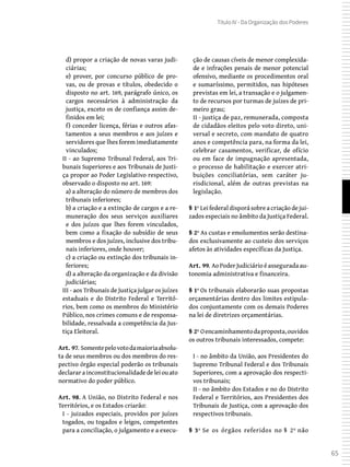 65
Título IV - Da Organização dos Poderes
d) propor a criação de novas varas judi-
ciárias;
e) prover, por concurso público de pro-
vas, ou de provas e títulos, obedecido o
disposto no art. 169, parágrafo único, os
cargos necessários à administração da
justiça, exceto os de confiança assim de-
finidos em lei;
f) conceder licença, férias e outros afas-
tamentos a seus membros e aos juízes e
servidores que lhes forem imediatamente
vinculados;
II - ao Supremo Tribunal Federal, aos Tri-
bunais Superiores e aos Tribunais de Justi-
ça propor ao Poder Legislativo respectivo,
observado o disposto no art. 169:
a) a alteração do número de membros dos
tribunais inferiores;
b) a criação e a extinção de cargos e a re-
muneração dos seus serviços auxiliares
e dos juízos que lhes forem vinculados,
bem como a fixação do subsídio de seus
membros e dos juízes, inclusive dos tribu-
nais inferiores, onde houver;
c) a criação ou extinção dos tribunais in-
feriores;
d) a alteração da organização e da divisão
judiciárias;
III - aos Tribunais de Justiça julgar os juízes
estaduais e do Distrito Federal e Territó-
rios, bem como os membros do Ministério
Público, nos crimes comuns e de responsa-
bilidade, ressalvada a competência da Jus-
tiça Eleitoral.
Art. 97. Somentepelovotodamaioriaabsolu-
ta de seus membros ou dos membros do res-
pectivo órgão especial poderão os tribunais
declararainconstitucionalidadedeleiouato
normativo do poder público.
Art. 98. A União, no Distrito Federal e nos
Territórios, e os Estados criarão:
I - juizados especiais, providos por juízes
togados, ou togados e leigos, competentes
para a conciliação, o julgamento e a execu-
ção de causas cíveis de menor complexida-
de e infrações penais de menor potencial
ofensivo, mediante os procedimentos oral
e sumaríssimo, permitidos, nas hipóteses
previstas em lei, a transação e o julgamen-
to de recursos por turmas de juízes de pri-
meiro grau;
II - justiça de paz, remunerada, composta
de cidadãos eleitos pelo voto direto, uni-
versal e secreto, com mandato de quatro
anos e competência para, na forma da lei,
celebrar casamentos, verificar, de ofício
ou em face de impugnação apresentada,
o processo de habilitação e exercer atri-
buições conciliatórias, sem caráter ju-
risdicional, além de outras previstas na
legislação.
§ 1º Lei federal disporá sobre a criação de jui-
zados especiais no âmbito da Justiça Federal.
§ 2º As custas e emolumentos serão destina-
dos exclusivamente ao custeio dos serviços
afetos às atividades específicas da Justiça.
Art. 99. AoPoderJudiciárioéasseguradaau-
tonomia administrativa e financeira.
§ 1º Os tribunais elaborarão suas propostas
orçamentárias dentro dos limites estipula-
dos conjuntamente com os demais Poderes
na lei de diretrizes orçamentárias.
§ 2º Oencaminhamentodaproposta,ouvidos
os outros tribunais interessados, compete:
I - no âmbito da União, aos Presidentes do
Supremo Tribunal Federal e dos Tribunais
Superiores, com a aprovação dos respecti-
vos tribunais;
II - no âmbito dos Estados e no do Distrito
Federal e Territórios, aos Presidentes dos
Tribunais de Justiça, com a aprovação dos
respectivos tribunais.
§ 3º Se os órgãos referidos no § 2º não
 