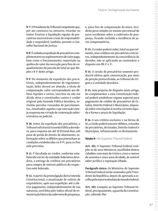 67
Título IV - Da Organização dos Poderes
§ 7º OPresidentedoTribunalcompetenteque,
por ato comissivo ou omissivo, retardar ou
tentar frustrar a liquidação regular de pre-
catórios incorrerá em crime de responsabili-
dade e responderá, também, perante o Con-
selho Nacional de Justiça.
§ 8º Évedadaaexpediçãodeprecatórioscom-
plementaresousuplementaresdevalorpago,
bem como o fracionamento, repartição ou
quebra do valor da execução para fins de en-
quadramento de parcela do total ao que dis-
põe o § 3º deste artigo.
§ 9º No momento da expedição dos preca-
tórios, independentemente de regulamen-
tação, deles deverá ser abatido, a título de
compensação, valor correspondente aos dé-
bitos líquidos e certos, inscritos ou não em
dívida ativa e constituídos contra o credor
original pela Fazenda Pública devedora, in-
cluídas parcelas vincendas de parcelamen-
tos, ressalvados aqueles cuja execução este-
ja suspensa em virtude de contestação admi-
nistrativa ou judicial.
§ 10. Antes da expedição dos precatórios, o
TribunalsolicitaráàFazendaPúblicadevedo-
ra, para resposta em até 30 (trinta) dias, sob
pena de perda do direito de abatimento, in-
formação sobre os débitos que preencham as
condições estabelecidas no § 9º, para os fins
nele previstos.
§ 11. É facultada ao credor, conforme esta-
belecido em lei da entidade federativa deve-
dora, a entrega de créditos em precatórios
para compra de imóveis públicos do respec-
tivo ente federado.
§ 12. A partir da promulgação desta Emenda
Constitucional, a atualização de valores de
requisitórios, após sua expedição, até o efe-
tivo pagamento, independentemente de sua
natureza, será feita pelo índice oficial de re-
muneraçãobásicadacadernetadepoupança,
e, para fins de compensação da mora, inci-
dirão juros simples no mesmo percentual de
juros incidentes sobre a caderneta de pou-
pança, ficando excluída a incidência de ju-
ros compensatórios.
§ 13. O credor poderá ceder, total ou parcial-
mente, seus créditos em precatórios a tercei-
ros, independentemente da concordância do
devedor, não se aplicando ao cessionário o
disposto nos §§ 2º e 3º.
§ 14. A cessão de precatórios somente pro-
duzirá efeitos após comunicação, por meio
de petição protocolizada, ao tribunal de ori-
gem e à entidade devedora.
§ 15. Sem prejuízo do disposto neste artigo,
lei complementar a esta Constituição Fede-
ral poderá estabelecer regime especial para
pagamento de crédito de precatórios de Es-
tados, Distrito Federal e Municípios, dispon-
dosobrevinculaçõesàreceitacorrentelíqui-
da e forma e prazo de liquidação.
§ 16. A seu critério exclusivo e na forma de
lei,aUniãopoderáassumirdébitos,oriundos
de precatórios, de Estados, Distrito Federal e
Municípios, refinanciando-os diretamente.
Seção II - Do Supremo Tribunal Federal
Art. 101. O Supremo Tribunal Federal com-
põe-se de onze Ministros, escolhidos dentre
cidadãos com mais de trinta e cinco e menos
de sessenta e cinco anos de idade, de notável
saber jurídico e reputação ilibada.
Parágrafo único. Os Ministros do Supremo
Tribunal Federal serão nomeados pelo Presi-
dente da República, depois de aprovada a es-
colhapelamaioriaabsolutadoSenadoFederal.
Art. 102. Compete ao Supremo Tribunal Fe-
deral,precipuamente,aguardadaConstitui-
ção, cabendo-lhe:
 