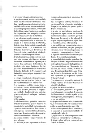 68
Título IV - Da Organização dos Poderes
I - processar e julgar, originariamente:
a) a ação direta de inconstitucionalidade
de lei ou ato normativo federal ou esta-
dual e a ação declaratória de constitucio-
nalidade de lei ou ato normativo federal;
b) nasinfraçõespenaiscomuns,oPresidente
daRepública,oVice-Presidente,osmembros
do Congresso Nacional, seus próprios Minis-
tros e o Procurador-Geral da República;
c) nas infrações penais comuns e nos cri-
mes de responsabilidade, os Ministros de
Estado e os Comandantes da Marinha,
do Exército e da Aeronáutica, ressalvado
o disposto no art. 52, I, os membros dos
Tribunais Superiores, os do Tribunal de
Contas da União e os chefes de missão di-
plomática de caráter permanente;
d) o habeas corpus, sendo paciente qual-
quer das pessoas referidas nas alíneas
anteriores; o mandado de segurança e o
habeas data contra atos do Presidente da
República, das Mesas da Câmara dos De-
putados e do Senado Federal, do Tribunal
de Contas da União, do Procurador-Geral
da República e do próprio Supremo Tribu-
nal Federal;
e) o litígio entre Estado estrangeiro ou or-
ganismo internacional e a União, o Esta-
do, o Distrito Federal ou o Território;
f) as causas e os conflitos entre a União e
os Estados, a União e o Distrito Federal, ou
entre uns e outros, inclusive as respecti-
vas entidades da administração indireta;
g) a extradição solicitada por Estado es-
trangeiro;
h) (Revogada).
i) o habeas corpus, quando o coator for
Tribunal Superior ou quando o coator ou
o paciente for autoridade ou funcionário
cujos atos estejam sujeitos diretamente à
jurisdição do Supremo Tribunal Federal,
ou se trate de crime sujeito à mesma ju-
risdição em uma única instância;
j) a revisão criminal e a ação rescisória de
seus julgados;
l) a reclamação para a preservação de sua
competência e garantia da autoridade de
suas decisões;
m) a execução de sentença nas causas de
sua competência originária, facultada a
delegação de atribuições para a prática
de atos processuais;
n) a ação em que todos os membros da
magistratura sejam direta ou indireta-
mente interessados, e aquela em que mais
da metade dos membros do tribunal de
origem estejam impedidos ou sejam dire-
ta ou indiretamente interessados;
o) os conflitos de competência entre o
Superior Tribunal de Justiça e quaisquer
tribunais, entre Tribunais Superiores, ou
entre estes e qualquer outro tribunal;
p) o pedido de medida cautelar das ações
diretas de inconstitucionalidade;
q) o mandado de injunção, quando a ela-
boração da norma regulamentadora for
atribuição do Presidente da República, do
Congresso Nacional, da Câmara dos De-
putados, do Senado Federal, da Mesa de
uma dessas Casas Legislativas, do Tribu-
nal de Contas da União, de um dos Tribu-
nais Superiores, ou do próprio Supremo
Tribunal Federal;
r) as ações contra o Conselho Nacional de
Justiça e contra o Conselho Nacional do
Ministério Público;
II - julgar, em recurso ordinário:
a) o habeas corpus, o mandado de seguran-
ça, o habeas data e o mandado de injunção
decididos em única instância pelos Tribu-
nais Superiores, se denegatória a decisão;
b) o crime político;
III - julgar, mediante recurso extraordiná-
rio, as causas decididas em única ou última
instância, quando a decisão recorrida:
a) contrariardispositivodestaConstituição;
b) declarar a inconstitucionalidade de
tratado ou lei federal;
c) julgar válida lei ou ato de governo local
contestado em face desta Constituição.
d) julgar válida lei local contestada em
face de lei federal.
 