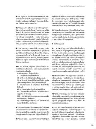 69
Título IV - Da Organização dos Poderes
§ 1º A argüição de descumprimento de pre-
ceito fundamental, decorrente desta Consti-
tuição, será apreciada pelo Supremo Tribu-
nal Federal, na forma da lei.
§ 2º Asdecisõesdefinitivasdemérito,proferi-
das pelo Supremo Tribunal Federal, nas ações
diretas de inconstitucionalidade e nas ações
declaratóriasdeconstitucionalidadeproduzi-
rão eficácia contra todos e efeito vinculante,
relativamenteaosdemaisórgãosdoPoderJudi-
ciário e à administração pública direta e indi-
reta,nasesferasfederal,estadualemunicipal.
§ 3º No recurso extraordinário o recorrente
deverá demonstrar a repercussão geral das
questões constitucionais discutidas no caso,
nostermosdalei,afimdequeoTribunalexa-
mine a admissão do recurso, somente poden-
dorecusá-lopelamanifestaçãodedoisterços
de seus membros.
Art. 103. Podem propor a ação direta de in-
constitucionalidade e a ação declaratória de
constitucionalidade:
I - o Presidente da República;
II - a Mesa do Senado Federal;
III - a Mesa da Câmara dos Deputados;
IV - a Mesa de Assembléia Legislativa ou da
Câmara Legislativa do Distrito Federal;
V - o Governador de Estado ou do Distrito
Federal;
VI - o Procurador-Geral da República;
VII - o Conselho Federal da Ordem dos Ad-
vogados do Brasil;
VIII - partido político com representação
no Congresso Nacional;
IX - confederação sindical ou entidade de
classe de âmbito nacional.
§ 1º OProcurador-GeraldaRepúblicadeverá
ser previamente ouvido nas ações de incons-
titucionalidade e em todos os processos de
competência do Supremo Tribunal Federal.
§ 2º Declarada a inconstitucionalidade por
omissão de medida para tornar efetiva nor-
ma constitucional, será dada ciência ao Po-
der competente para a adoção das providên-
cias necessárias e, em se tratando de órgão
administrativo, para fazê-lo em trinta dias.
§ 3º QuandooSupremoTribunalFederalapre-
ciarainconstitucionalidade,emtese,denor-
malegalouatonormativo,citará,previamen-
te, o Advogado-Geral da União, que defende-
rá o ato ou texto impugnado.
 § 4º (Revogado).
Art. 103-A. O Supremo Tribunal Federal po-
derá, de ofício ou por provocação, mediante
decisãodedoisterçosdosseusmembros,após
reiteradasdecisõessobrematériaconstitucio-
nal,aprovarsúmulaque,apartirdesuapubli-
cação na imprensa oficial, terá efeito vincu-
lante em relação aos demais órgãos do Poder
Judiciário e à administração pública direta e
indireta, nas esferas federal, estadual e mu-
nicipal, bem como proceder à sua revisão ou
cancelamento, na forma estabelecida em lei.
§ 1º A súmula terá por objetivo a validade, a
interpretação e a eficácia de normas deter-
minadas, acerca das quais haja controvérsia
atual entre órgãos judiciários ou entre esses
e a administração pública que acarrete gra-
ve insegurança jurídica e relevante multipli-
cação de processos sobre questão idêntica.
§ 2º Sem prejuízo do que vier a ser estabele-
cido em lei, a aprovação, revisão ou cancela-
mento de súmula poderá ser provocada por
aqueles que podem propor a ação direta de
inconstitucionalidade.
§ 3º Do ato administrativo ou decisão judi-
cial que contrariar a súmula aplicável ou
que indevidamente a aplicar, caberá recla-
mação ao Supremo Tribunal Federal que,
julgando-a procedente, anulará o ato ad-
ministrativo ou cassará a decisão judicial
 