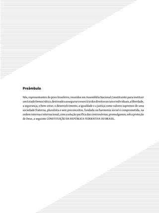 Preâmbulo
Nós, representantes do povo brasileiro, reunidos em Assembléia Nacional Constituinte para instituir
umEstadoDemocrático,destinadoaasseguraroexercíciodosdireitossociaiseindividuais,aliberdade,
a segurança, o bem-estar, o desenvolvimento, a igualdade e a justiça como valores supremos de uma
sociedade fraterna, pluralista e sem preconceitos, fundada na harmonia social e comprometida, na
ordeminternaeinternacional,comasoluçãopacíficadascontrovérsias,promulgamos,sobaproteção
de Deus, a seguinte CONSTITUIÇÃO DA REPÚBLICA FEDERATIVA DO BRASIL.
 