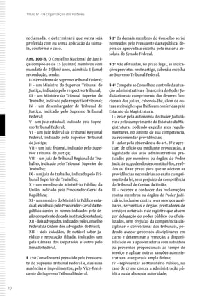 70
Título IV - Da Organização dos Poderes
reclamada, e determinará que outra seja
proferida com ou sem a aplicação da súmu-
la, conforme o caso.
Art. 103-B. O Conselho Nacional de Justi-
ça compõe-se de 15 (quinze) membros com
mandato de 2 (dois) anos, admitida 1 (uma)
recondução, sendo:
I -oPresidentedoSupremoTribunalFederal;
II - um Ministro do Superior Tribunal de
Justiça, indicado pelo respectivo tribunal;
III - um Ministro do Tribunal Superior do
Trabalho, indicado pelo respectivo tribunal;
IV - um desembargador de Tribunal de
Justiça, indicado pelo Supremo Tribunal
Federal;
V - um juiz estadual, indicado pelo Supre-
mo Tribunal Federal;
VI - um juiz federal de Tribunal Regional
Federal, indicado pelo Superior Tribunal
de Justiça;
VII - um juiz federal, indicado pelo Supe-
rior Tribunal de Justiça;
VIII - um juiz de Tribunal Regional do Tra-
balho, indicado pelo Tribunal Superior do
Trabalho;
IX - um juiz do trabalho, indicado pelo Tri-
bunal Superior do Trabalho;
X - um membro do Ministério Público da
União, indicado pelo Procurador-Geral da
República;
XI - um membro do Ministério Público esta-
dual, escolhido pelo Procurador-Geral da Re-
pública dentre os nomes indicados pelo ór-
gão competente de cada instituição estadual;
XII -doisadvogados,indicadospeloConselho
Federal da Ordem dos Advogados do Brasil;
XIII - dois cidadãos, de notável saber ju-
rídico e reputação ilibada, indicados um
pela Câmara dos Deputados e outro pelo
Senado Federal.
§ 1º O Conselho será presidido pelo Presiden-
te do Supremo Tribunal Federal e, nas suas
ausências e impedimentos, pelo Vice-Presi-
dente do Supremo Tribunal Federal.
§ 2º Os demais membros do Conselho serão
nomeados pelo Presidente da República, de-
pois de aprovada a escolha pela maioria ab-
soluta do Senado Federal.
§ 3º Não efetuadas, no prazo legal, as indica-
ções previstas neste artigo, caberá a escolha
ao Supremo Tribunal Federal.
§ 4º Compete ao Conselho o controle da atua-
ção administrativa e financeira do Poder Ju-
diciário e do cumprimento dos deveres fun-
cionais dos juízes, cabendo-lhe, além de ou-
trasatribuiçõesquelheforemconferidaspelo
Estatuto da Magistratura:
I - zelar pela autonomia do Poder Judiciá-
rio e pelo cumprimento do Estatuto da Ma-
gistratura, podendo expedir atos regula-
mentares, no âmbito de sua competência,
ou recomendar providências;
II - zelar pela observância do art. 37 e apre-
ciar, de ofício ou mediante provocação, a
legalidade dos atos administrativos pra-
ticados por membros ou órgãos do Poder
Judiciário, podendo desconstituí-los, revê-
-los ou fixar prazo para que se adotem as
providências necessárias ao exato cumpri-
mento da lei, sem prejuízo da competência
do Tribunal de Contas da União;
III - receber e conhecer das reclamações
contra membros ou órgãos do Poder Judi-
ciário, inclusive contra seus serviços auxi-
liares, serventias e órgãos prestadores de
serviços notariais e de registro que atuem
por delegação do poder público ou oficia-
lizados, sem prejuízo da competência dis-
ciplinar e correicional dos tribunais, po-
dendo avocar processos disciplinares em
curso e determinar a remoção, a disponi-
bilidade ou a aposentadoria com subsídios
ou proventos proporcionais ao tempo de
serviço e aplicar outras sanções adminis-
trativas, assegurada ampla defesa;
IV - representar ao Ministério Público, no
caso de crime contra a administração pú-
blica ou de abuso de autoridade;
 