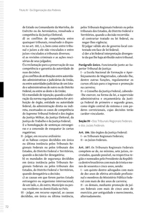 72
Título IV - Da Organização dos Poderes
de Estado ou Comandante da Marinha, do
Exército ou da Aeronáutica, ressalvada a
competência da Justiça Eleitoral;
d) os conflitos de competência entre
quaisquer tribunais, ressalvado o dispos-
to no art. 102, I, o, bem como entre tribu-
nal e juízes a ele não vinculados e entre
juízes vinculados a tribunais diversos;
e) as revisões criminais e as ações resci-
sórias de seus julgados;
f) a reclamação para a preservação de sua
competência e garantia da autoridade de
suas decisões;
g) osconflitosdeatribuiçõesentreautorida-
des administrativas e judiciárias da União,
ouentreautoridadesjudiciáriasdeumEsta-
do e administrativas de outro ou do Distrito
Federal, ou entre as deste e da União;
h) o mandado de injunção, quando a elabo-
ração da norma regulamentadora for atri-
buição de órgão, entidade ou autoridade
federal, da administração direta ou indi-
reta, excetuados os casos de competência
do Supremo Tribunal Federal e dos órgãos
da Justiça Militar, da Justiça Eleitoral, da
Justiça do Trabalho e da Justiça Federal;
i) a homologação de sentenças estrangei-
ras e a concessão de exequatur às cartas
rogatórias;
II - julgar, em recurso ordinário:
a) os habeas corpus decididos em única
ou última instância pelos Tribunais Re-
gionais Federais ou pelos tribunais dos
Estados, do Distrito Federal e Territórios,
quando a decisão for denegatória;
b) os mandados de segurança decididos
em única instância pelos Tribunais Re-
gionais Federais ou pelos tribunais dos
Estados, do Distrito Federal e Territórios,
quando denegatória a decisão;
c) as causas em que forem partes Estado
estrangeiro ou organismo internacional,
de um lado, e, do outro, Município ou pes-
soa residente ou domiciliada no País;
III - julgar, em recurso especial, as causas
decididas, em única ou última instância,
pelos Tribunais Regionais Federais ou pelos
tribunais dos Estados, do Distrito Federal e
Territórios, quando a decisão recorrida:
a) contrariar tratado ou lei federal, ou
negar-lhes vigência;
b) julgar válido ato de governo local con-
testado em face de lei federal;
c) der a lei federal interpretação divergen-
te da que lhe haja atribuído outro tribunal.
Parágrafo único. Funcionarão junto ao Su-
perior Tribunal de Justiça:
I - a Escola Nacional de Formação e Aper-
feiçoamento de Magistrados, cabendo-lhe,
dentre outras funções, regulamentar os
cursos oficiais para o ingresso e promoção
na carreira;
II - o Conselho da Justiça Federal, cabendo-
-lhe exercer, na forma da lei, a supervisão
administrativa e orçamentária da Justi-
ça Federal de primeiro e segundo graus,
como órgão central do sistema e com po-
deres correicionais, cujas decisões terão
caráter vinculante.
Seção IV - Dos Tribunais Regionais Federais
e dos Juízes Federais
Art. 106. São órgãos da Justiça Federal:
I - os Tribunais Regionais Federais;
II - os Juízes Federais.
Art. 107. Os Tribunais Regionais Federais
compõem-se de, no mínimo, sete juízes, re-
crutados, quando possível, na respectiva re-
gião e nomeados pelo Presidente da Repúbli-
cadentrebrasileiroscommaisdetrintaeme-
nos de sessenta e cinco anos, sendo:
I - um quinto dentre advogados com mais
de dez anos de efetiva atividade profissio-
nal e membros do Ministério Público Fede-
ral com mais de dez anos de carreira;
II - os demais, mediante promoção de juí-
zes federais com mais de cinco anos de
exercício, por antiguidade e merecimento,
alternadamente.
 