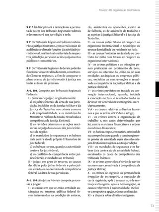 73
Título IV - Da Organização dos Poderes
§ 1º A lei disciplinará a remoção ou a permu-
ta de juízes dos Tribunais Regionais Federais
e determinará sua jurisdição e sede.
§ 2º Os Tribunais Regionais Federais instala-
rão a justiça itinerante, com a realização de
audiências e demais funções da atividade ju-
risdicional,noslimitesterritoriaisdarespec-
tivajurisdição,servindo-sedeequipamentos
públicos e comunitários.
§ 3º Os Tribunais Regionais Federais poderão
funcionardescentralizadamente,constituin-
do Câmaras regionais, a fim de assegurar o
pleno acesso do jurisdicionado à justiça em
todas as fases do processo.
Art. 108. Compete aos Tribunais Regionais
Federais:
I - processar e julgar, originariamente:
a) os juízes federais da área de sua juris-
dição, incluídos os da Justiça Militar e da
Justiça do Trabalho, nos crimes comuns
e de responsabilidade, e os membros do
Ministério Público da União, ressalvada a
competência da Justiça Eleitoral;
b) as revisões criminais e as ações resci-
sórias de julgados seus ou dos juízes fede-
rais da região;
c) os mandados de segurança e os habeas
data contra ato do próprio Tribunal ou de
juiz federal;
d) os habeas corpus, quando a autoridade
coatora for juiz federal;
e) os conflitos de competência entre juí-
zes federais vinculados ao Tribunal;
II - julgar, em grau de recurso, as causas
decididas pelos juízes federais e pelos juí-
zes estaduais no exercício da competência
federal da área de sua jurisdição.
Art. 109. Aosjuízesfederaiscompeteproces-
sar e julgar:
I - as causas em que a União, entidade au-
tárquica ou empresa pública federal fo-
rem interessadas na condição de autoras,
rés, assistentes ou oponentes, exceto as
de falência, as de acidentes de trabalho e
as sujeitas à Justiça Eleitoral e à Justiça do
Trabalho;
II - as causas entre Estado estrangeiro ou
organismo internacional e Município ou
pessoa domiciliada ou residente no País;
III - as causas fundadas em tratado ou con-
trato da União com Estado estrangeiro ou
organismo internacional;
IV - os crimes políticos e as infrações pe-
nais praticadas em detrimento de bens,
serviços ou interesse da União ou de suas
entidades autárquicas ou empresas públi-
cas, excluídas as contravenções e ressal-
vada a competência da Justiça Militar e da
Justiça Eleitoral;
V - os crimes previstos em tratado ou con-
venção internacional, quando, iniciada
a execução no País, o resultado tenha ou
devesse ter ocorrido no estrangeiro, ou re-
ciprocamente;
V-A - as causas relativas a direitos huma-
nos a que se refere o § 5º deste artigo;
VI - os crimes contra a organização do
trabalho e, nos casos determinados por
lei, contra o sistema financeiro e a ordem
econômico-financeira;
VII -oshabeascorpus,emmatériacriminalde
suacompetênciaouquandooconstrangimen-
to provier de autoridade cujos atos não este-
jam diretamente sujeitos a outra jurisdição;
VIII - os mandados de segurança e os ha-
beas data contra ato de autoridade federal,
excetuados os casos de competência dos
tribunais federais;
IX - os crimes cometidos a bordo de navios
ou aeronaves, ressalvada a competência da
Justiça Militar;
X - os crimes de ingresso ou permanência
irregular de estrangeiro, a execução de
carta rogatória, após o exequatur, e de sen-
tença estrangeira, após a homologação, as
causas referentes à nacionalidade, inclusi-
ve a respectiva opção, e à naturalização;
XI - a disputa sobre direitos indígenas.
 