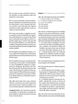 74
Título IV - Da Organização dos Poderes
§ 1º As causas em que a União for autora se-
rão aforadas na seção judiciária onde tiver
domicílio a outra parte.
§ 2º As causas intentadas contra a União po-
derãoseraforadasnaseçãojudiciáriaemque
for domiciliado o autor, naquela onde hou-
ver ocorrido o ato ou fato que deu origem à
demanda ou onde esteja situada a coisa, ou,
ainda, no Distrito Federal.
§ 3º Serão processadas e julgadas na Justi-
ça estadual, no foro do domicílio dos segura-
dos ou beneficiários, as causas em que forem
parte instituição de previdência social e se-
gurado, sempre que a comarca não seja sede
de vara do juízo federal, e, se verificada essa
condição,aleipoderápermitirqueoutrascau-
sassejamtambémprocessadasejulgadaspela
Justiça estadual.
§ 4º Na hipótese do parágrafo anterior, o re-
curso cabível será sempre para o Tribunal Re-
gional Federal na área de jurisdição do juiz de
primeiro grau.
§ 5º Nas hipóteses de grave violação de direi-
toshumanos,oProcurador-GeraldaRepúbli-
ca, com a finalidade de assegurar o cumpri-
mento de obrigações decorrentes de trata-
dos internacionais de direitos humanos dos
quais o Brasil seja parte, poderá suscitar, pe-
ranteoSuperiorTribunaldeJustiça,emqual-
quer fase do inquérito ou processo, inciden-
te de deslocamento de competência para a
Justiça Federal.
Art. 110. Cada Estado, bem como o Distrito
Federal, constituirá uma seção judiciária,
que terá por sede a respectiva capital, e va-
raslocalizadassegundooestabelecidoemlei.
Parágrafo único. Nos Territórios Federais,
a jurisdição e as atribuições cometidas aos
juízes federais caberão aos juízes da Justiça
local, na forma da lei.
Seção V - Dos Tribunais e Juízes do Trabalho
Art. 111. São órgãos da Justiça do Trabalho:
I - o Tribunal Superior do Trabalho;
II - os Tribunais Regionais do Trabalho;
III - Juízes do Trabalho.
 § 1º (Revogado).
 § 2º (Revogado).
 § 3º (Revogado).
Art. 111-A. O Tribunal Superior do Trabalho
compor-se-ádevinteeseteMinistros,escolhi-
dosdentrebrasileiroscommaisdetrintaecin-
coemenosdesessentaecincoanos,nomeados
pelo Presidente da República após aprovação
pelamaioriaabsolutadoSenadoFederal,sendo:
I - um quinto dentre advogados com mais
de dez anos de efetiva atividade profissio-
nal e membros do Ministério Público do
Trabalho com mais de dez anos de efetivo
exercício, observado o disposto no art. 94;
II - os demais dentre juízes dos Tribunais
Regionais do Trabalho, oriundos da magis-
tratura da carreira, indicados pelo próprio
Tribunal Superior.
§ 1º A lei disporá sobre a competência do Tri-
bunal Superior do Trabalho.
§ 2º Funcionarão junto ao Tribunal Superior
do Trabalho:
I - a Escola Nacional de Formação e Aper-
feiçoamento de Magistrados do Trabalho,
cabendo-lhe, dentre outras funções, regu-
lamentar os cursos oficiais para o ingresso
e promoção na carreira;
II - o Conselho Superior da Justiça do Tra-
balho, cabendo-lhe exercer, na forma da
lei, a supervisão administrativa, orçamen-
tária, financeira e patrimonial da Justiça
do Trabalho de primeiro e segundo graus,
como órgão central do sistema, cujas deci-
sões terão efeito vinculante.
Art. 112. A lei criará varas da Justiça do Tra-
balho,podendo,nascomarcasnãoabrangidas
 