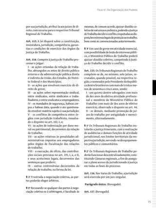 75
Título IV - Da Organização dos Poderes
por sua jurisdição, atribuí-la aos juízes de di-
reito,comrecursoparaorespectivoTribunal
Regional do Trabalho.
Art. 113. A lei disporá sobre a constituição,
investidura, jurisdição, competência, garan-
tias e condições de exercício dos órgãos da
Justiça do Trabalho.
Art. 114. Compete à Justiça do Trabalho pro-
cessar e julgar:
I - as ações oriundas da relação de traba-
lho, abrangidos os entes de direito público
externo e da administração pública direta
e indireta da União, dos Estados, do Distri-
to Federal e dos Municípios;
II - as ações que envolvam exercício do di-
reito de greve;
III - as ações sobre representação sindical,
entre sindicatos, entre sindicatos e traba-
lhadores, e entre sindicatos e empregadores;
IV - os mandados de segurança, habeas cor-
pus e habeas data, quando o ato questiona-
do envolver matéria sujeita à sua jurisdição;
V - os conflitos de competência entre ór-
gãos com jurisdição trabalhista, ressalva-
do o disposto no art. 102, I, o;
VI - as ações de indenização por dano mo-
ral ou patrimonial, decorrentes da relação
de trabalho;
VII - as ações relativas às penalidades ad-
ministrativas impostas aos empregadores
pelos órgãos de fiscalização das relações
de trabalho;
VIII - a execução, de ofício, das contribui-
ções sociais previstas no art. 195, I, a, e II,
e seus acréscimos legais, decorrentes das
sentenças que proferir;
IX - outras controvérsias decorrentes da
relação de trabalho, na forma da lei.
§ 1º Frustrada a negociação coletiva, as par-
tes poderão eleger árbitros.
§ 2º Recusando-se qualquer das partes à nego-
ciação coletiva ou à arbitragem, é facultado às
mesmas, de comum acordo, ajuizar dissídio co-
letivodenaturezaeconômica,podendoaJustiça
doTrabalhodecidiroconflito,respeitadasasdis-
posiçõesmínimaslegaisdeproteçãoaotrabalho,
bem como as convencionadas anteriormente.
§ 3º Em caso de greve em atividade essencial,
compossibilidadedelesãodointeressepúbli-
co, o Ministério Público do Trabalho poderá
ajuizar dissídio coletivo, competindo à Justi-
ça do Trabalho decidir o conflito.
Art. 115. OsTribunaisRegionaisdoTrabalho
compõem-se de, no mínimo, sete juízes, re-
crutados, quando possível, na respectiva re-
gião, e nomeados pelo Presidente da Repúbli-
cadentrebrasileiroscommaisdetrintaeme-
nos de sessenta e cinco anos, sendo:
I - um quinto dentre advogados com mais
de dez anos de efetiva atividade profissio-
nal e membros do Ministério Público do
Trabalho com mais de dez anos de efetivo
exercício, observado o disposto no art. 94;
II - os demais, mediante promoção de juí-
zes do trabalho por antigüidade e mereci-
mento, alternadamente.
§ 1º Os Tribunais Regionais do Trabalho ins-
talarão a justiça itinerante, com a realização
de audiências e demais funções de atividade
jurisdicional, nos limites territoriais da res-
pectivajurisdição,servindo-sedeequipamen-
tos públicos e comunitários.
§ 2º Os Tribunais Regionais do Trabalho po-
derãofuncionardescentralizadamente,cons-
tituindo Câmaras regionais, a fim de assegu-
rar o pleno acesso do jurisdicionado à justiça
em todas as fases do processo.
Art. 116. Nas Varas do Trabalho, a jurisdição
será exercida por um juiz singular.
 Parágrafo único. (Revogado).
Art. 117. (Revogado).
 