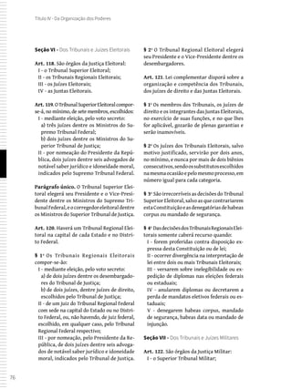 76
Título IV - Da Organização dos Poderes
Seção VI - Dos Tribunais e Juízes Eleitorais
Art. 118. São órgãos da Justiça Eleitoral:
I - o Tribunal Superior Eleitoral;
II - os Tribunais Regionais Eleitorais;
III - os Juízes Eleitorais;
IV - as Juntas Eleitorais.
Art. 119. OTribunalSuperiorEleitoralcompor-
se-á, no mínimo, de sete membros, escolhidos:
I - mediante eleição, pelo voto secreto:
a) três juízes dentre os Ministros do Su-
premo Tribunal Federal;
b) dois juízes dentre os Ministros do Su-
perior Tribunal de Justiça;
II - por nomeação do Presidente da Repú-
blica, dois juízes dentre seis advogados de
notável saber jurídico e idoneidade moral,
indicados pelo Supremo Tribunal Federal.
Parágrafo único. O Tribunal Superior Elei-
toral elegerá seu Presidente e o Vice-Presi-
dente dentre os Ministros do Supremo Tri-
bunalFederal,eocorregedoreleitoraldentre
os Ministros do Superior Tribunal de Justiça.
Art. 120. Haverá um Tribunal Regional Elei-
toral na capital de cada Estado e no Distri-
to Federal.
§ 1º Os Tribunais Regionais Eleitorais
compor-se-ão:
I - mediante eleição, pelo voto secreto:
a) de dois juízes dentre os desembargado-
res do Tribunal de Justiça;
b) de dois juízes, dentre juízes de direito,
escolhidos pelo Tribunal de Justiça;
II - de um juiz do Tribunal Regional Federal
com sede na capital do Estado ou no Distri-
to Federal, ou, não havendo, de juiz federal,
escolhido, em qualquer caso, pelo Tribunal
Regional Federal respectivo;
III - por nomeação, pelo Presidente da Re-
pública, de dois juízes dentre seis advoga-
dos de notável saber jurídico e idoneidade
moral, indicados pelo Tribunal de Justiça.
§ 2º O Tribunal Regional Eleitoral elegerá
seu Presidente e o Vice-Presidente dentre os
desembargadores.
Art. 121. Lei complementar disporá sobre a
organização e competência dos Tribunais,
dos juízes de direito e das Juntas Eleitorais.
§ 1º Os membros dos Tribunais, os juízes de
direito e os integrantes das Juntas Eleitorais,
no exercício de suas funções, e no que lhes
for aplicável, gozarão de plenas garantias e
serão inamovíveis.
§ 2º Os juízes dos Tribunais Eleitorais, salvo
motivo justificado, servirão por dois anos,
no mínimo, e nunca por mais de dois biênios
consecutivos,sendoossubstitutosescolhidos
namesmaocasiãoepelomesmoprocesso,em
número igual para cada categoria.
§ 3º São irrecorríveis as decisões do Tribunal
Superior Eleitoral, salvo as que contrariarem
estaConstituiçãoeasdenegatóriasdehabeas
corpus ou mandado de segurança.
§ 4º DasdecisõesdosTribunaisRegionaisElei-
torais somente caberá recurso quando:
I - forem proferidas contra disposição ex-
pressa desta Constituição ou de lei;
II - ocorrer divergência na interpretação de
lei entre dois ou mais Tribunais Eleitorais;
III - versarem sobre inelegibilidade ou ex-
pedição de diplomas nas eleições federais
ou estaduais;
IV - anularem diplomas ou decretarem a
perda de mandatos eletivos federais ou es-
taduais;
V - denegarem habeas corpus, mandado
de segurança, habeas data ou mandado de
injunção.
Seção VII - Dos Tribunais e Juízes Militares
Art. 122. São órgãos da Justiça Militar:
I - o Superior Tribunal Militar;
 
