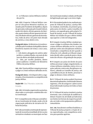 77
Título IV - Da Organização dos Poderes
II - os Tribunais e Juízes Militares instituí-
dos por lei.
Art. 123. O Superior Tribunal Militar com-
por-se-á de quinze Ministros vitalícios, no-
meados pelo Presidente da República, depois
de aprovada a indicação pelo Senado Federal,
sendo três dentre oficiais-generais da Mari-
nha,quatrodentreoficiais-generaisdoExér-
cito,trêsdentreoficiais-generaisdaAeronáu-
tica, todos da ativa e do posto mais elevado
da carreira, e cinco dentre civis.
Parágrafo único. OsMinistroscivisserãoes-
colhidos pelo Presidente da República dentre
brasileiros maiores de trinta e cinco anos,
sendo:
I - três dentre advogados de notório saber
jurídico e conduta ilibada, com mais de dez
anos de efetiva atividade profissional;
II - dois, por escolha paritária, dentre
juízes-auditores e membros do Ministério
Público da Justiça Militar.
Art. 124. ÀJustiçaMilitarcompeteprocessar
e julgar os crimes militares definidos em lei.
Parágrafo único. A lei disporá sobre a orga-
nização,ofuncionamentoeacompetênciada
Justiça Militar.
Seção VIII - Dos Tribunais e Juízes dos
Estados
Art. 125. OsEstadosorganizarãosuaJustiça,
observados os princípios estabelecidos nes-
ta Constituição.
§ 1º A competência dos tribunais será defini-
da na Constituição do Estado, sendo a lei de
organização judiciária de iniciativa do Tri-
bunal de Justiça.
§ 2º CabeaosEstadosainstituiçãoderepresen-
taçãodeinconstitucionalidadedeleisouatos
normativos estaduais ou municipais em face
daConstituiçãoestadual,vedadaaatribuição
da legitimação para agir a um único órgão.
§ 3º Aleiestadualpoderácriar,mediantepro-
posta do Tribunal de Justiça, a Justiça Mili-
tar estadual, constituída, em primeiro grau,
pelos juízes de direito e pelos Conselhos de
Justiça e, em segundo grau, pelo próprio Tri-
bunal de Justiça, ou por Tribunal de Justiça
Militar nos Estados em que o efetivo militar
seja superior a vinte mil integrantes.
§ 4º Compete à Justiça Militar estadual pro-
cessar e julgar os militares dos Estados, nos
crimes militares definidos em lei e as ações
judiciais contra atos disciplinares militares,
ressalvada a competência do júri quando a
vítima for civil, cabendo ao tribunal compe-
tente decidir sobre a perda do posto e da pa-
tente dos oficiais e da graduação das praças.
§ 5º Compete aos juízes de direito do juízo
militar processar e julgar, singularmente, os
crimes militares cometidos contra civis e as
ações judiciais contra atos disciplinares mi-
litares, cabendo ao Conselho de Justiça, sob
a presidência de juiz de direito, processar e
julgar os demais crimes militares.
§ 6º O Tribunal de Justiça poderá funcionar
descentralizadamente,constituindoCâmaras
regionais, a fim de assegurar o pleno acesso
do jurisdicionado à justiça em todas as fases
do processo.
§ 7º O Tribunal de Justiça instalará a justiça
itinerante, com a realização de audiências e
demais funções da atividade jurisdicional,
nos limites territoriais da respectiva jurisdi-
ção, servindo-se de equipamentos públicos e
comunitários.
Art. 126. Paradirimirconflitosfundiários,o
Tribunal de Justiça proporá a criação de va-
ras especializadas, com competência exclu-
siva para questões agrárias.
 
