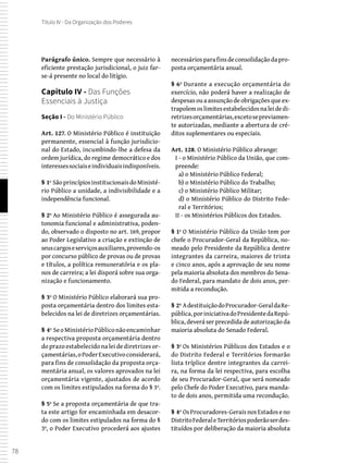 78
Título IV - Da Organização dos Poderes
Parágrafo único. Sempre que necessário à
eficiente prestação jurisdicional, o juiz far-
se-á presente no local do litígio.
Capítulo IV - Das Funções
Essenciais à Justiça
Seção I - Do Ministério Público
Art. 127. O Ministério Público é instituição
permanente, essencial à função jurisdicio-
nal do Estado, incumbindo-lhe a defesa da
ordem jurídica, do regime democrático e dos
interessessociaiseindividuaisindisponíveis.
§ 1º SãoprincípiosinstitucionaisdoMinisté-
rio Público a unidade, a indivisibilidade e a
independência funcional.
§ 2º Ao Ministério Público é assegurada au-
tonomia funcional e administrativa, poden-
do, observado o disposto no art. 169, propor
ao Poder Legislativo a criação e extinção de
seuscargoseserviçosauxiliares,provendo-os
por concurso público de provas ou de provas
e títulos, a política remuneratória e os pla-
nos de carreira; a lei disporá sobre sua orga-
nização e funcionamento.
§ 3º O Ministério Público elaborará sua pro-
posta orçamentária dentro dos limites esta-
belecidos na lei de diretrizes orçamentárias.
§ 4º SeoMinistérioPúbliconãoencaminhar
a respectiva proposta orçamentária dentro
do prazo estabelecido na lei de diretrizes or-
çamentárias,oPoderExecutivoconsiderará,
para fins de consolidação da proposta orça-
mentária anual, os valores aprovados na lei
orçamentária vigente, ajustados de acordo
com os limites estipulados na forma do § 3º.
§ 5º Se a proposta orçamentária de que tra-
ta este artigo for encaminhada em desacor-
do com os limites estipulados na forma do §
3º, o Poder Executivo procederá aos ajustes
necessáriosparafinsdeconsolidaçãodapro-
posta orçamentária anual.
§ 6º Durante a execução orçamentária do
exercício, não poderá haver a realização de
despesas ou a assunção de obrigações que ex-
trapolemoslimitesestabelecidosnaleidedi-
retrizesorçamentárias,excetosepreviamen-
te autorizadas, mediante a abertura de cré-
ditos suplementares ou especiais.
Art. 128. O Ministério Público abrange:
I - o Ministério Público da União, que com-
preende:
a) o Ministério Público Federal;
b) o Ministério Público do Trabalho;
c) o Ministério Público Militar;
d) o Ministério Público do Distrito Fede-
ral e Territórios;
II - os Ministérios Públicos dos Estados.
§ 1º O Ministério Público da União tem por
chefe o Procurador-Geral da República, no-
meado pelo Presidente da República dentre
integrantes da carreira, maiores de trinta
e cinco anos, após a aprovação de seu nome
pela maioria absoluta dos membros do Sena-
do Federal, para mandato de dois anos, per-
mitida a recondução.
§ 2º AdestituiçãodoProcurador-GeraldaRe-
pública,poriniciativadoPresidentedaRepú-
blica, deverá ser precedida de autorização da
maioria absoluta do Senado Federal.
§ 3º Os Ministérios Públicos dos Estados e o
do Distrito Federal e Territórios formarão
lista tríplice dentre integrantes da carrei-
ra, na forma da lei respectiva, para escolha
de seu Procurador-Geral, que será nomeado
pelo Chefe do Poder Executivo, para manda-
to de dois anos, permitida uma recondução.
§ 4º Os Procuradores-Gerais nos Estados e no
DistritoFederaleTerritóriospoderãoserdes-
tituídos por deliberação da maioria absoluta
 